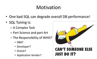 Motivation
• One bad SQL can degrade overall DB performance!
• SQL Tuning is:
– A Complex Task
– Part Science and part Art
– The Responsibility of WHO?
• DBA?
• Developer?
• Oracle?
• Application Vendor?
 