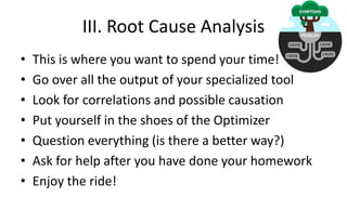 III. Root Cause Analysis
• This is where you want to spend your time!
• Go over all the output of your specialized tool
• Look for correlations and possible causation
• Put yourself in the shoes of the Optimizer
• Question everything (is there a better way?)
• Ask for help after you have done your homework
• Enjoy the ride!
 