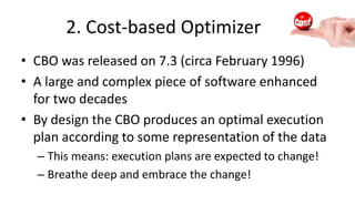 2. Cost-based Optimizer
• CBO was released on 7.3 (circa February 1996)
• A large and complex piece of software enhanced
for two decades
• By design the CBO produces an optimal execution
plan according to some representation of the data
– This means: execution plans are expected to change!
– Breathe deep and embrace the change!
 
