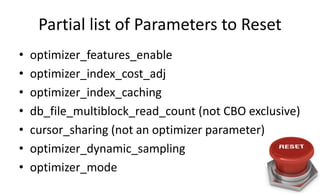Partial list of Parameters to Reset
• optimizer_features_enable
• optimizer_index_cost_adj
• optimizer_index_caching
• db_file_multiblock_read_count (not CBO exclusive)
• cursor_sharing (not an optimizer parameter)
• optimizer_dynamic_sampling
• optimizer_mode
 