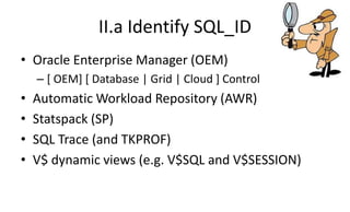 II.a Identify SQL_ID
• Oracle Enterprise Manager (OEM)
– [ OEM] [ Database | Grid | Cloud ] Control
• Automatic Workload Repository (AWR)
• Statspack (SP)
• SQL Trace (and TKPROF)
• V$ dynamic views (e.g. V$SQL and V$SESSION)
 