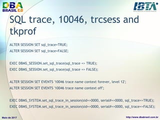 SQL trace, 10046, trcsess and
tkprof
ALTER SESSION SET sql_trace=TRUE;
ALTER SESSION SET sql_trace=FALSE;
EXEC DBMS_SESSION.set_sql_trace(sql_trace => TRUE);
EXEC DBMS_SESSION.set_sql_trace(sql_trace => FALSE);
ALTER SESSION SET EVENTS '10046 trace name context forever, level 12';
ALTER SESSION SET EVENTS '10046 trace name context off';
EXEC DBMS_SYSTEM.set_sql_trace_in_session(sid=>0000, serial#=>0000, sql_trace=>TRUE);
EXEC DBMS_SYSTEM.set_sql_trace_in_session(sid=>0000, serial#=>0000, sql_trace=>FALSE);
 