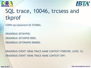 SQL trace, 10046, trcsess and
tkprof
CONN sys/password AS SYSDBA;
ORADEBUG SETMYPID;
ORADEBUG SETOSPID 0000;
ORADEBUG SETORAPID 000000;
ORADEBUG EVENT 10046 TRACE NAME CONTEXT FOREVER, LEVEL 12;
ORADEBUG EVENT 10046 TRACE NAME CONTEXT OFF;
 