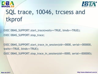 SQL trace, 10046, trcsess and
tkprof
EXEC DBMS_SUPPORT.start_trace(waits=>TRUE, binds=>TRUE);
EXEC DBMS_SUPPORT.stop_trace;
EXEC DBMS_SUPPORT.start_trace_in_session(sid=>0000, serial=>000000,
waits=>TRUE, binds=>TRUE);
EXEC DBMS_SUPPORT.stop_trace_in_session(sid=>0000, serial=>000000);
 