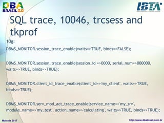 SQL trace, 10046, trcsess and
tkprof
10g:
DBMS_MONITOR.session_trace_enable(waits=>TRUE, binds=>FALSE);
DBMS_MONITOR.session_trace_enable(session_id =>0000, serial_num=>000000,
waits=>TRUE, binds=>TRUE);
DBMS_MONITOR.client_id_trace_enable(client_id=>'my_client', waits=>TRUE,
binds=>TRUE);
DBMS_MONITOR.serv_mod_act_trace_enable(service_name=>'my_srv',
module_name=>'my_test', action_name=>'calculating', waits=>TRUE, binds=>TRUE);
 
