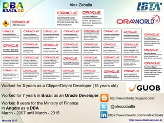 Alex Zaballa
http://alexzaballa.blogspot.com/
@alexzaballa
https://www.linkedin.com/in/alexzaballa
Worked for 3 years as a Clipper/Delphi Developer (15 years old)
Worked for 7 years in Brazil as an Oracle Developer.
Worked 8 years for the Ministry of Finance
In Angola as a DBA
March - 2007 until March - 2015*
 