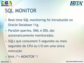 SQL MONITOR
• Real-time SQL monitoring foi introduzido no
Oracle Database 11g.
• Parallel queries, DML e DDL são
automaticamente monitorados.
• SQLs que consumem 5 segundos ou mais
segundos de CPU ou I/O em uma única
execução
• Hint /*+ MONITOR */
 