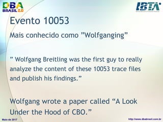 Evento 10053
Mais conhecido como ”Wolfganging”
” Wolfgang Breitling was the first guy to really
analyze the content of these 10053 trace files
and publish his findings.”
Wolfgang wrote a paper called “A Look
Under the Hood of CBO.”
 