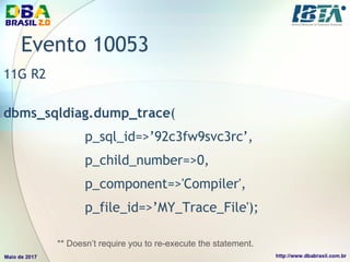 Evento 10053
11G R2
dbms_sqldiag.dump_trace(
p_sql_id=>’92c3fw9svc3rc’,
p_child_number=>0,
p_component=>'Compiler',
p_file_id=>’MY_Trace_File');
** Doesn’t require you to re-execute the statement.
 