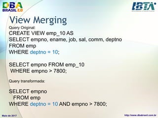 View Merging
Query Original:
CREATE VIEW emp_10 AS
SELECT empno, ename, job, sal, comm, deptno
FROM emp
WHERE deptno = 10;
SELECT empno FROM emp_10
WHERE empno > 7800;
Query transformada:
SELECT empno
FROM emp
WHERE deptno = 10 AND empno > 7800;
 