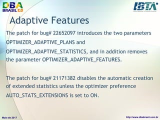 Adaptive Features
The patch for bug# 22652097 introduces the two parameters
OPTIMIZER_ADAPTIVE_PLANS and
OPTIMIZER_ADAPTIVE_STATISTICS, and in addition removes
the parameter OPTIMIZER_ADAPTIVE_FEATURES.
The patch for bug# 21171382 disables the automatic creation
of extended statistics unless the optimizer preference
AUTO_STATS_EXTENSIONS is set to ON.
 