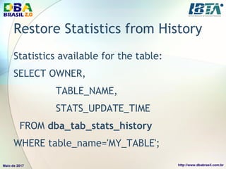 Restore Statistics from History
Statistics available for the table:
SELECT OWNER,
TABLE_NAME,
STATS_UPDATE_TIME
FROM dba_tab_stats_history
WHERE table_name='MY_TABLE';
 