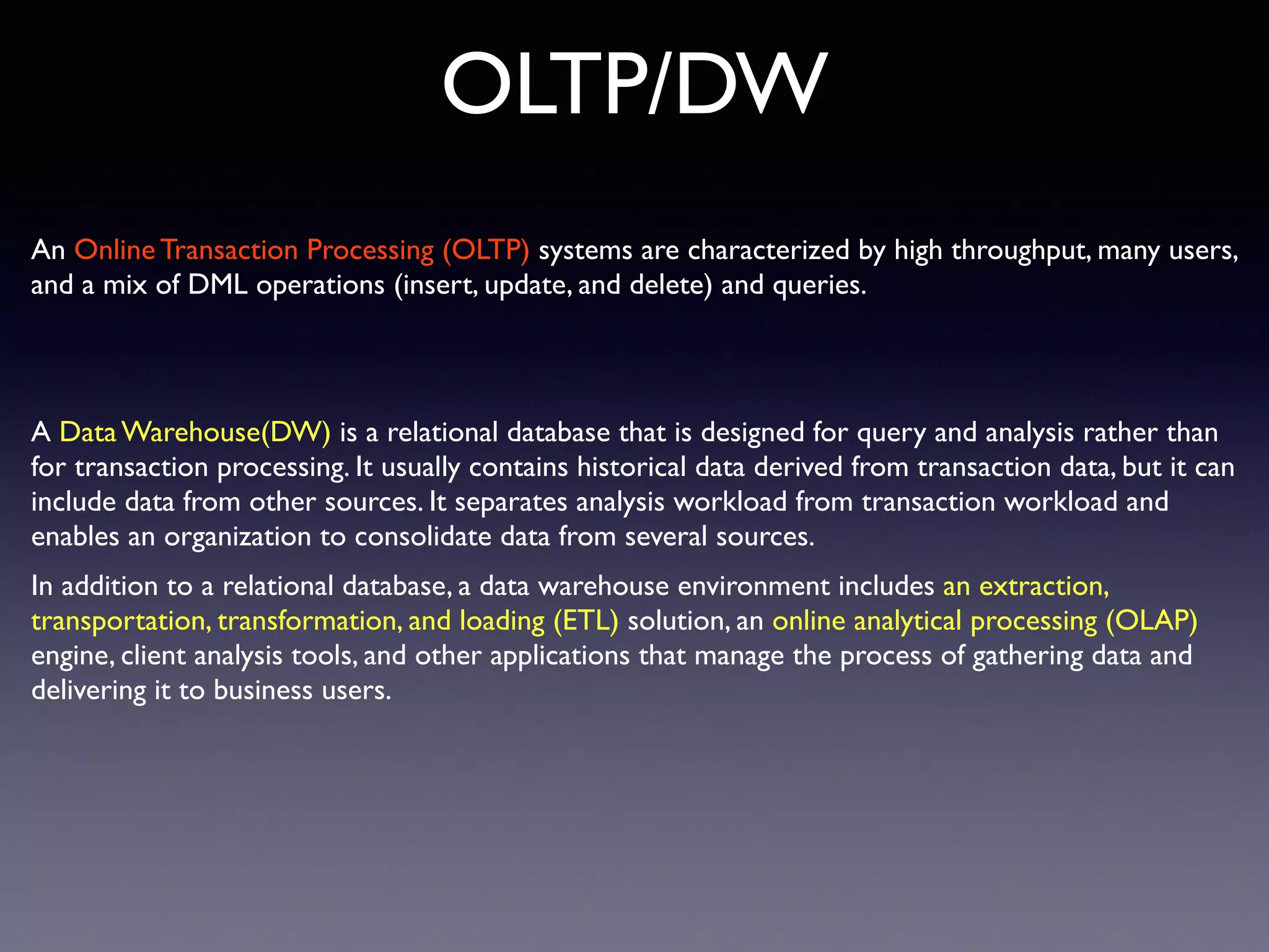 OLTP/DW A Data Warehouse(DW) is a relational database that is designed for query and analysis rather than for transaction processing. It usually contains historical data derived from transaction data, but it can include data from other sources. It separates analysis workload from transaction workload and enables an organization to consolidate data from several sources. In addition to a relational database, a data warehouse environment includes an extraction, transportation, transformation, and loading (ETL) solution, an online analytical processing (OLAP) engine, client analysis tools, and other applications that manage the process of gathering data and delivering it to business users. An Online Transaction Processing (OLTP) systems are characterized by high throughput, many users, and a mix of DML operations (insert, update, and delete) and queries. 