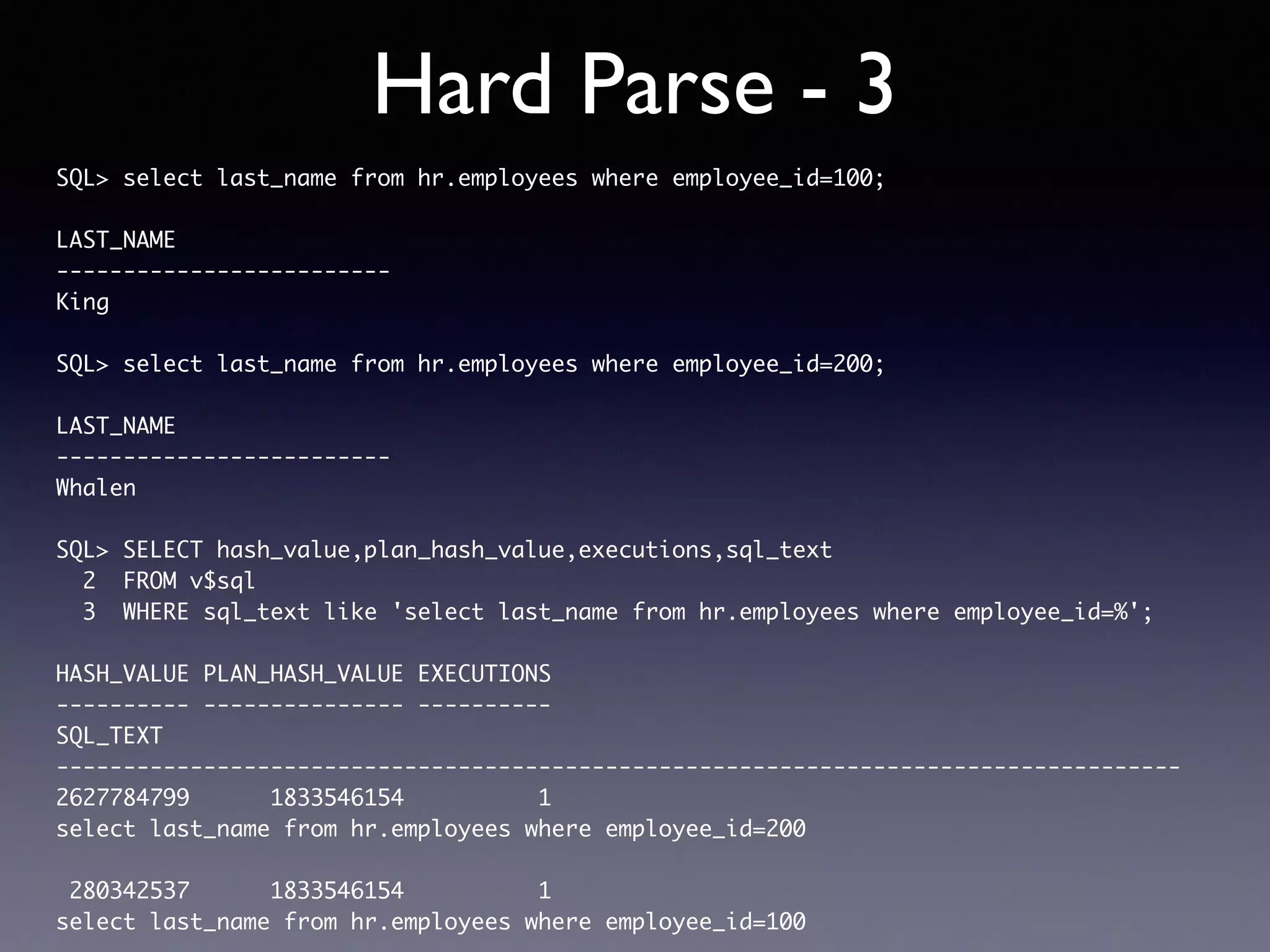 Hard Parse - 3 SQL> select last_name from hr.employees where employee_id=100; LAST_NAME ------------------------- King SQL> select last_name from hr.employees where employee_id=200; LAST_NAME ------------------------- Whalen SQL> SELECT hash_value,plan_hash_value,executions,sql_text 2 FROM v$sql 3 WHERE sql_text like 'select last_name from hr.employees where employee_id=%'; HASH_VALUE PLAN_HASH_VALUE EXECUTIONS ---------- --------------- ---------- SQL_TEXT ------------------------------------------------------------------------------------ 2627784799 1833546154 1 select last_name from hr.employees where employee_id=200 280342537 1833546154 1 select last_name from hr.employees where employee_id=100 