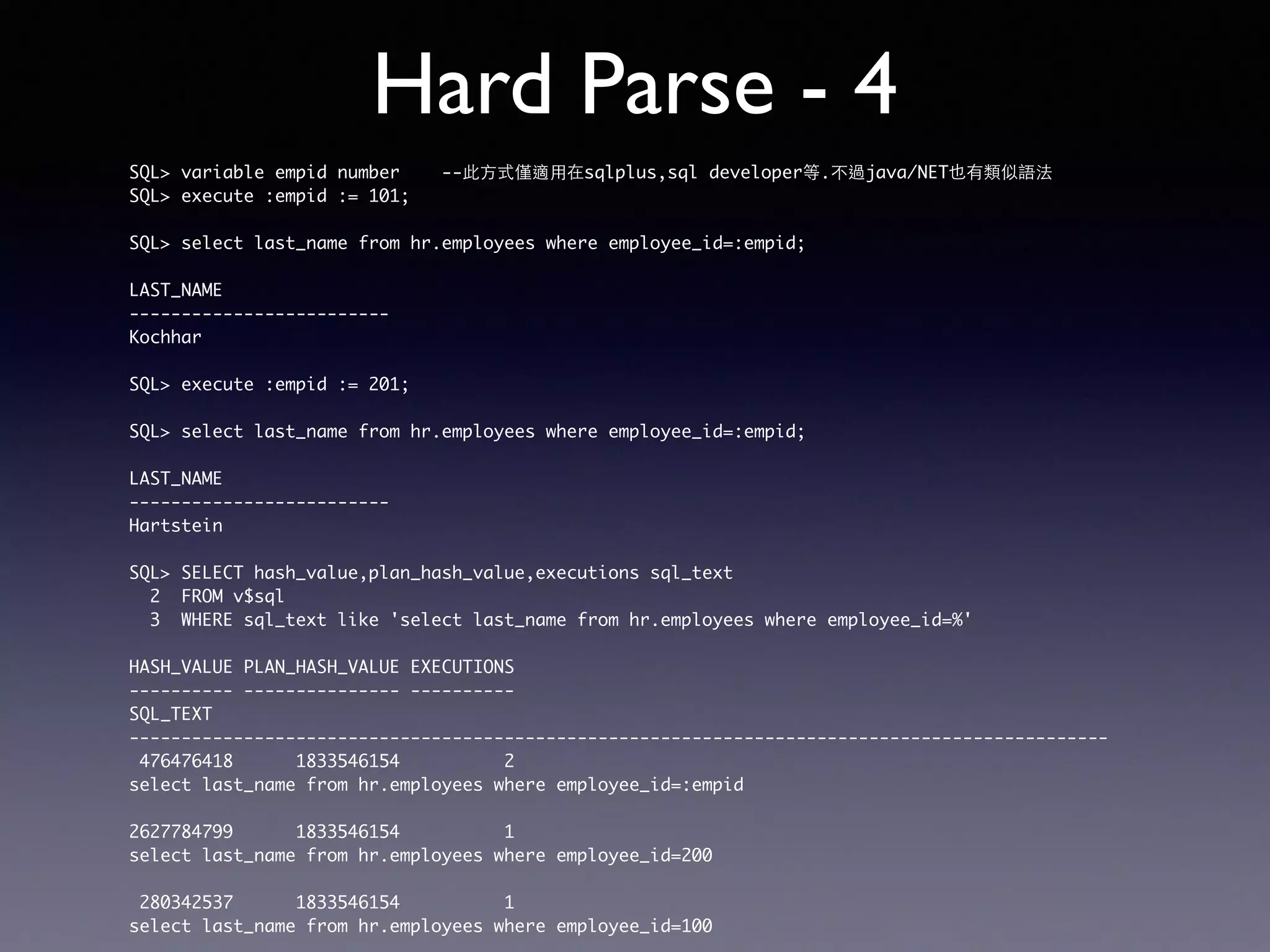 Hard Parse - 4 SQL> variable empid number --此⽅方式僅適⽤用在sqlplus,sql developer等.不過java/NET也有類似語法 SQL> execute :empid := 101; SQL> select last_name from hr.employees where employee_id=:empid; LAST_NAME ------------------------- Kochhar SQL> execute :empid := 201; SQL> select last_name from hr.employees where employee_id=:empid; LAST_NAME ------------------------- Hartstein SQL> SELECT hash_value,plan_hash_value,executions sql_text 2 FROM v$sql 3 WHERE sql_text like 'select last_name from hr.employees where employee_id=%' HASH_VALUE PLAN_HASH_VALUE EXECUTIONS ---------- --------------- ---------- SQL_TEXT ---------------------------------------------------------------------------------------------- 476476418 1833546154 2 select last_name from hr.employees where employee_id=:empid 2627784799 1833546154 1 select last_name from hr.employees where employee_id=200 280342537 1833546154 1 select last_name from hr.employees where employee_id=100 