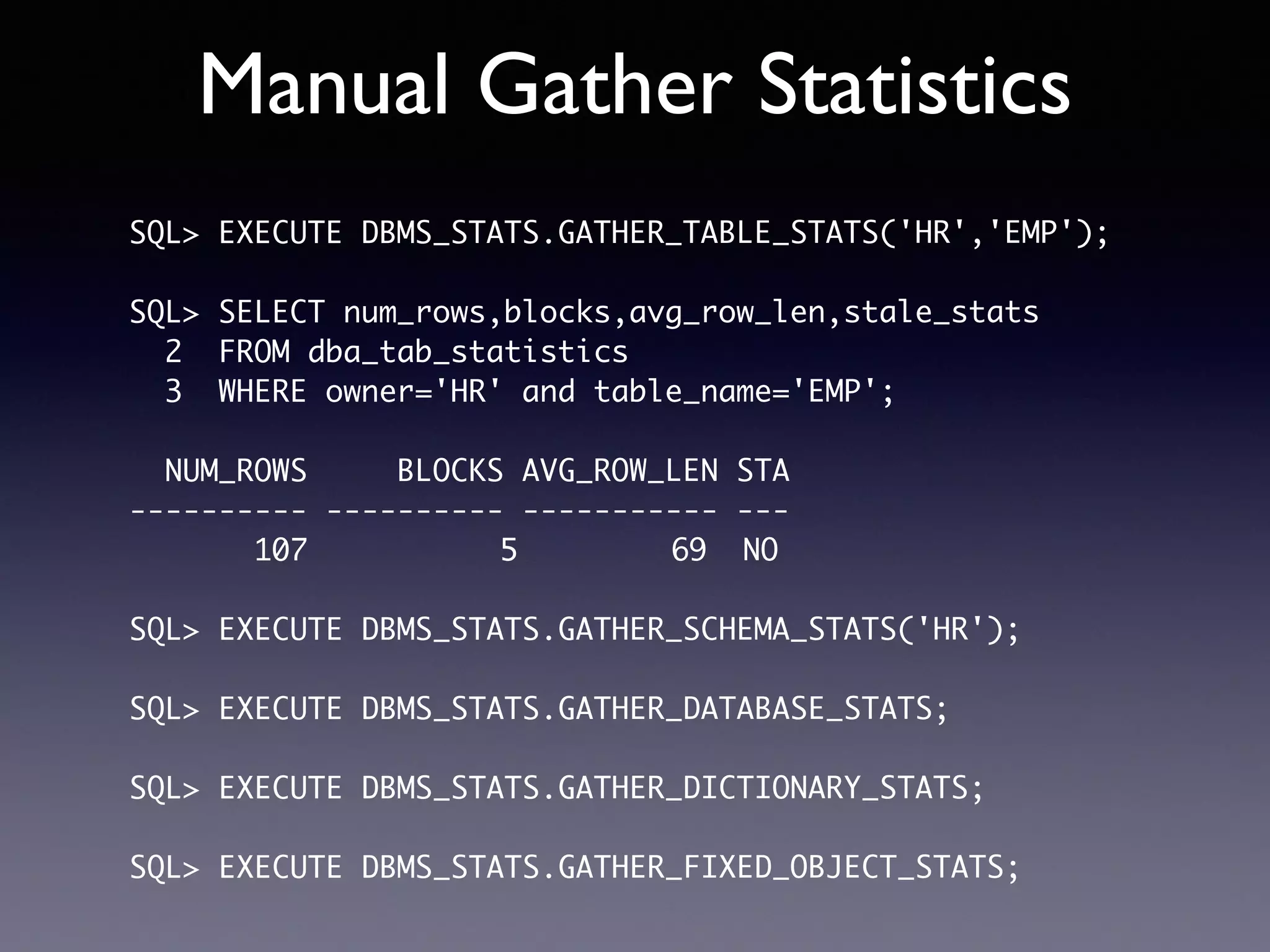 Manual Gather Statistics SQL> EXECUTE DBMS_STATS.GATHER_TABLE_STATS('HR','EMP'); SQL> SELECT num_rows,blocks,avg_row_len,stale_stats 2 FROM dba_tab_statistics 3 WHERE owner='HR' and table_name='EMP'; NUM_ROWS BLOCKS AVG_ROW_LEN STA ---------- ---------- ----------- --- 107 5 69 NO SQL> EXECUTE DBMS_STATS.GATHER_SCHEMA_STATS('HR'); SQL> EXECUTE DBMS_STATS.GATHER_DATABASE_STATS; SQL> EXECUTE DBMS_STATS.GATHER_DICTIONARY_STATS; SQL> EXECUTE DBMS_STATS.GATHER_FIXED_OBJECT_STATS; 