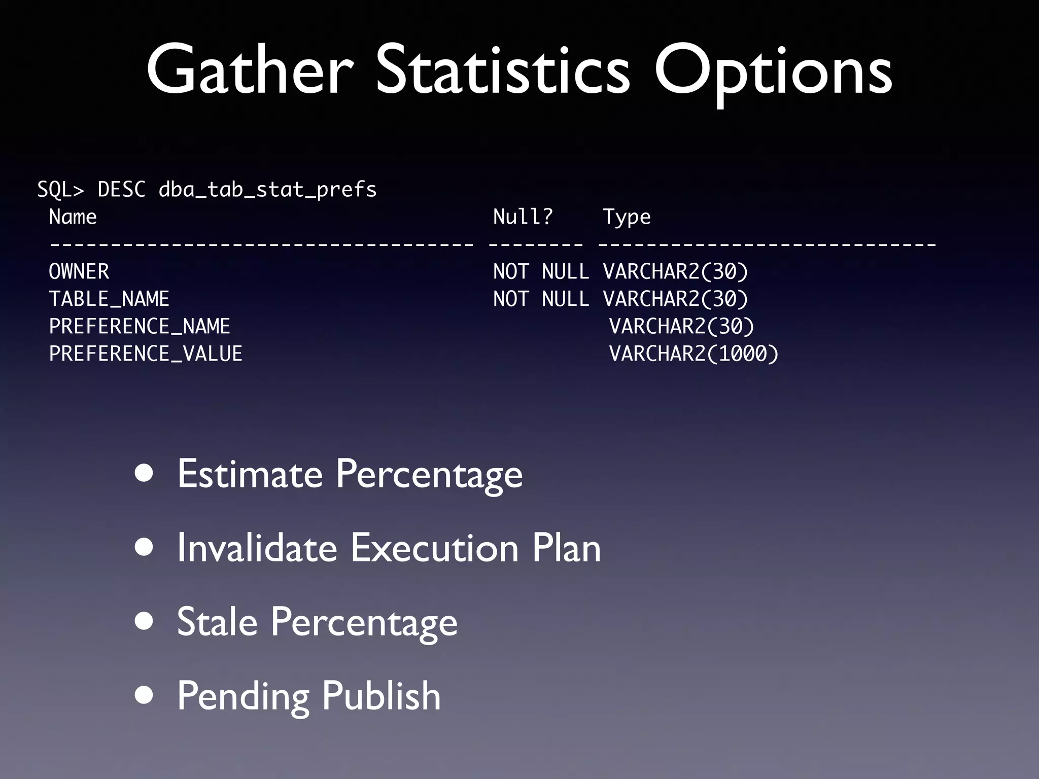 Gather Statistics Options • Estimate Percentage • Invalidate Execution Plan • Stale Percentage • Pending Publish SQL> DESC dba_tab_stat_prefs Name Null? Type ----------------------------------- -------- ---------------------------- OWNER NOT NULL VARCHAR2(30) TABLE_NAME NOT NULL VARCHAR2(30) PREFERENCE_NAME VARCHAR2(30) PREFERENCE_VALUE VARCHAR2(1000) 
