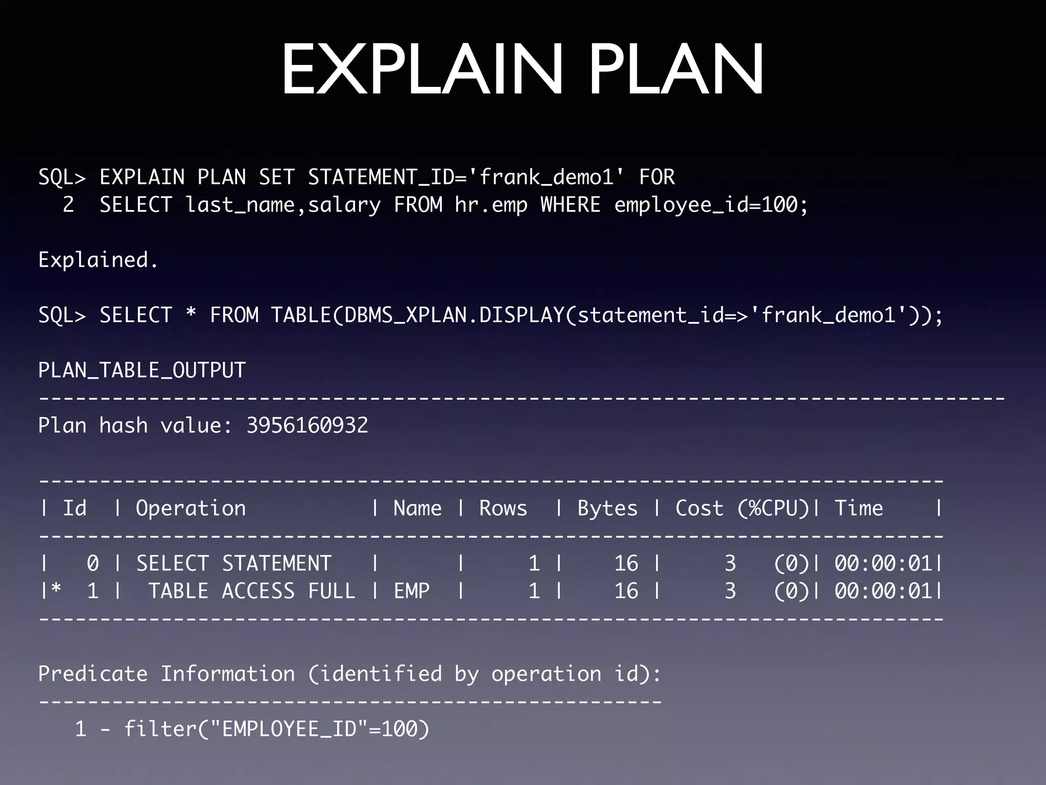 EXPLAIN PLAN SQL> EXPLAIN PLAN SET STATEMENT_ID='frank_demo1' FOR 2 SELECT last_name,salary FROM hr.emp WHERE employee_id=100; Explained. SQL> SELECT * FROM TABLE(DBMS_XPLAN.DISPLAY(statement_id=>'frank_demo1')); PLAN_TABLE_OUTPUT ------------------------------------------------------------------------------- Plan hash value: 3956160932 -------------------------------------------------------------------------- | Id | Operation | Name | Rows | Bytes | Cost (%CPU)| Time | -------------------------------------------------------------------------- | 0 | SELECT STATEMENT | | 1 | 16 | 3 (0)| 00:00:01| |* 1 | TABLE ACCESS FULL | EMP | 1 | 16 | 3 (0)| 00:00:01| -------------------------------------------------------------------------- Predicate Information (identified by operation id): --------------------------------------------------- 1 - filter("EMPLOYEE_ID"=100) 