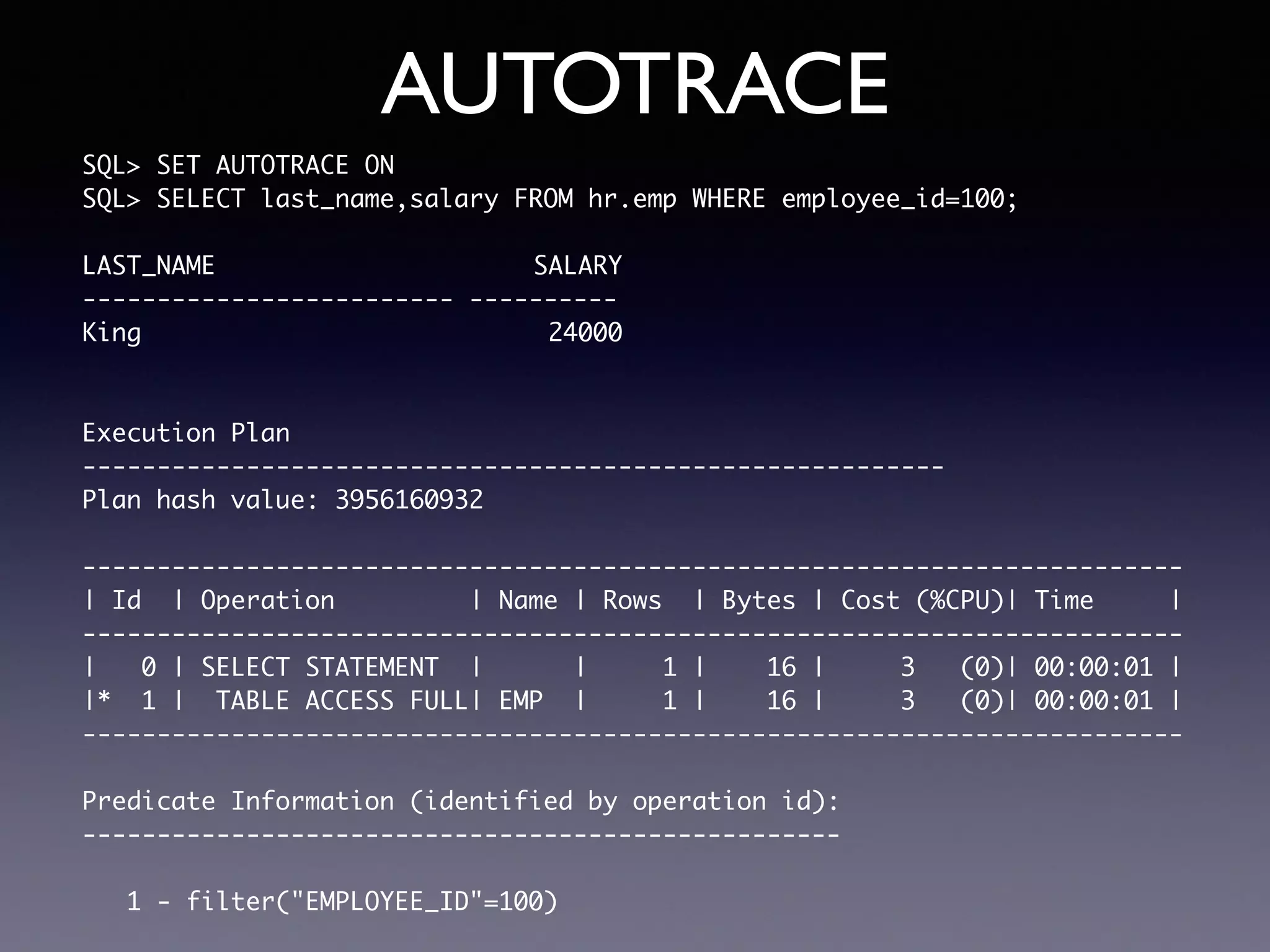 AUTOTRACE SQL> SET AUTOTRACE ON SQL> SELECT last_name,salary FROM hr.emp WHERE employee_id=100; LAST_NAME SALARY ------------------------- ---------- King 24000 Execution Plan ---------------------------------------------------------- Plan hash value: 3956160932 -------------------------------------------------------------------------- | Id | Operation | Name | Rows | Bytes | Cost (%CPU)| Time | -------------------------------------------------------------------------- | 0 | SELECT STATEMENT | | 1 | 16 | 3 (0)| 00:00:01 | |* 1 | TABLE ACCESS FULL| EMP | 1 | 16 | 3 (0)| 00:00:01 | -------------------------------------------------------------------------- Predicate Information (identified by operation id): --------------------------------------------------- 1 - filter("EMPLOYEE_ID"=100) 