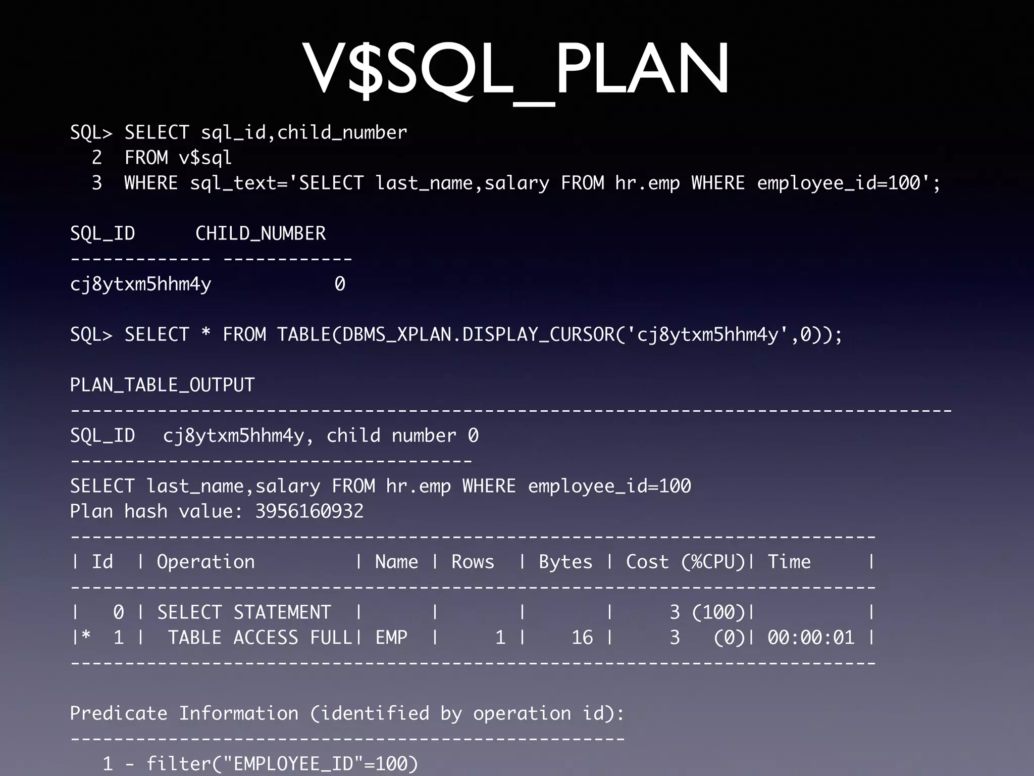 V$SQL_PLAN SQL> SELECT sql_id,child_number 2 FROM v$sql 3 WHERE sql_text='SELECT last_name,salary FROM hr.emp WHERE employee_id=100'; SQL_ID CHILD_NUMBER ------------- ------------ cj8ytxm5hhm4y 0 SQL> SELECT * FROM TABLE(DBMS_XPLAN.DISPLAY_CURSOR('cj8ytxm5hhm4y',0)); PLAN_TABLE_OUTPUT --------------------------------------------------------------------------------- SQL_ID cj8ytxm5hhm4y, child number 0 ------------------------------------- SELECT last_name,salary FROM hr.emp WHERE employee_id=100 Plan hash value: 3956160932 -------------------------------------------------------------------------- | Id | Operation | Name | Rows | Bytes | Cost (%CPU)| Time | -------------------------------------------------------------------------- | 0 | SELECT STATEMENT | | | | 3 (100)| | |* 1 | TABLE ACCESS FULL| EMP | 1 | 16 | 3 (0)| 00:00:01 | -------------------------------------------------------------------------- Predicate Information (identified by operation id): --------------------------------------------------- 1 - filter("EMPLOYEE_ID"=100) 