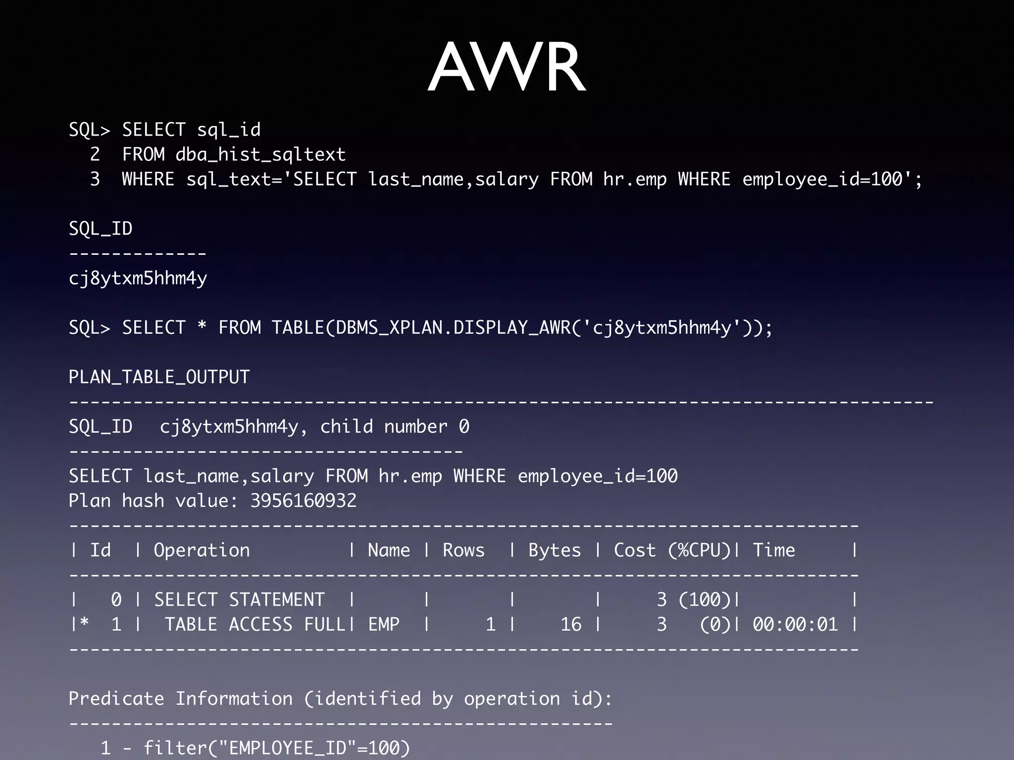 AWR SQL> SELECT sql_id 2 FROM dba_hist_sqltext 3 WHERE sql_text='SELECT last_name,salary FROM hr.emp WHERE employee_id=100'; SQL_ID ------------- cj8ytxm5hhm4y SQL> SELECT * FROM TABLE(DBMS_XPLAN.DISPLAY_AWR('cj8ytxm5hhm4y')); PLAN_TABLE_OUTPUT --------------------------------------------------------------------------------- SQL_ID cj8ytxm5hhm4y, child number 0 ------------------------------------- SELECT last_name,salary FROM hr.emp WHERE employee_id=100 Plan hash value: 3956160932 -------------------------------------------------------------------------- | Id | Operation | Name | Rows | Bytes | Cost (%CPU)| Time | -------------------------------------------------------------------------- | 0 | SELECT STATEMENT | | | | 3 (100)| | |* 1 | TABLE ACCESS FULL| EMP | 1 | 16 | 3 (0)| 00:00:01 | -------------------------------------------------------------------------- Predicate Information (identified by operation id): --------------------------------------------------- 1 - filter("EMPLOYEE_ID"=100) 