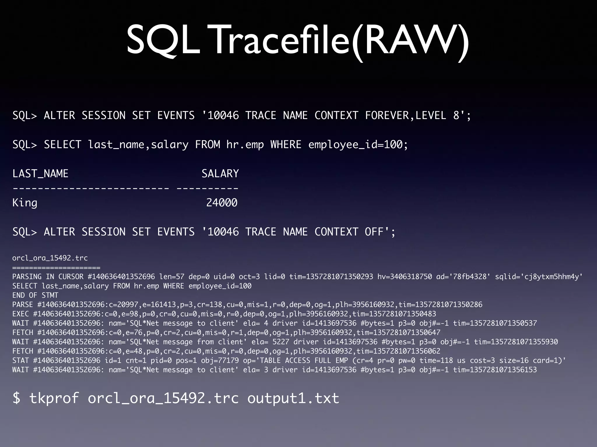 SQL Traceﬁle(RAW) SQL> ALTER SESSION SET EVENTS '10046 TRACE NAME CONTEXT FOREVER,LEVEL 8'; SQL> SELECT last_name,salary FROM hr.emp WHERE employee_id=100; LAST_NAME SALARY ------------------------- ---------- King 24000 SQL> ALTER SESSION SET EVENTS '10046 TRACE NAME CONTEXT OFF'; orcl_ora_15492.trc ===================== PARSING IN CURSOR #140636401352696 len=57 dep=0 uid=0 oct=3 lid=0 tim=1357281071350293 hv=3406318750 ad='78fb4328' sqlid='cj8ytxm5hhm4y' SELECT last_name,salary FROM hr.emp WHERE employee_id=100 END OF STMT PARSE #140636401352696:c=20997,e=161413,p=3,cr=138,cu=0,mis=1,r=0,dep=0,og=1,plh=3956160932,tim=1357281071350286 EXEC #140636401352696:c=0,e=98,p=0,cr=0,cu=0,mis=0,r=0,dep=0,og=1,plh=3956160932,tim=1357281071350483 WAIT #140636401352696: nam='SQL*Net message to client' ela= 4 driver id=1413697536 #bytes=1 p3=0 obj#=-1 tim=1357281071350537 FETCH #140636401352696:c=0,e=76,p=0,cr=2,cu=0,mis=0,r=1,dep=0,og=1,plh=3956160932,tim=1357281071350647 WAIT #140636401352696: nam='SQL*Net message from client' ela= 5227 driver id=1413697536 #bytes=1 p3=0 obj#=-1 tim=1357281071355930 FETCH #140636401352696:c=0,e=48,p=0,cr=2,cu=0,mis=0,r=0,dep=0,og=1,plh=3956160932,tim=1357281071356062 STAT #140636401352696 id=1 cnt=1 pid=0 pos=1 obj=77179 op='TABLE ACCESS FULL EMP (cr=4 pr=0 pw=0 time=118 us cost=3 size=16 card=1)' WAIT #140636401352696: nam='SQL*Net message to client' ela= 3 driver id=1413697536 #bytes=1 p3=0 obj#=-1 tim=1357281071356153 $ tkprof orcl_ora_15492.trc output1.txt 