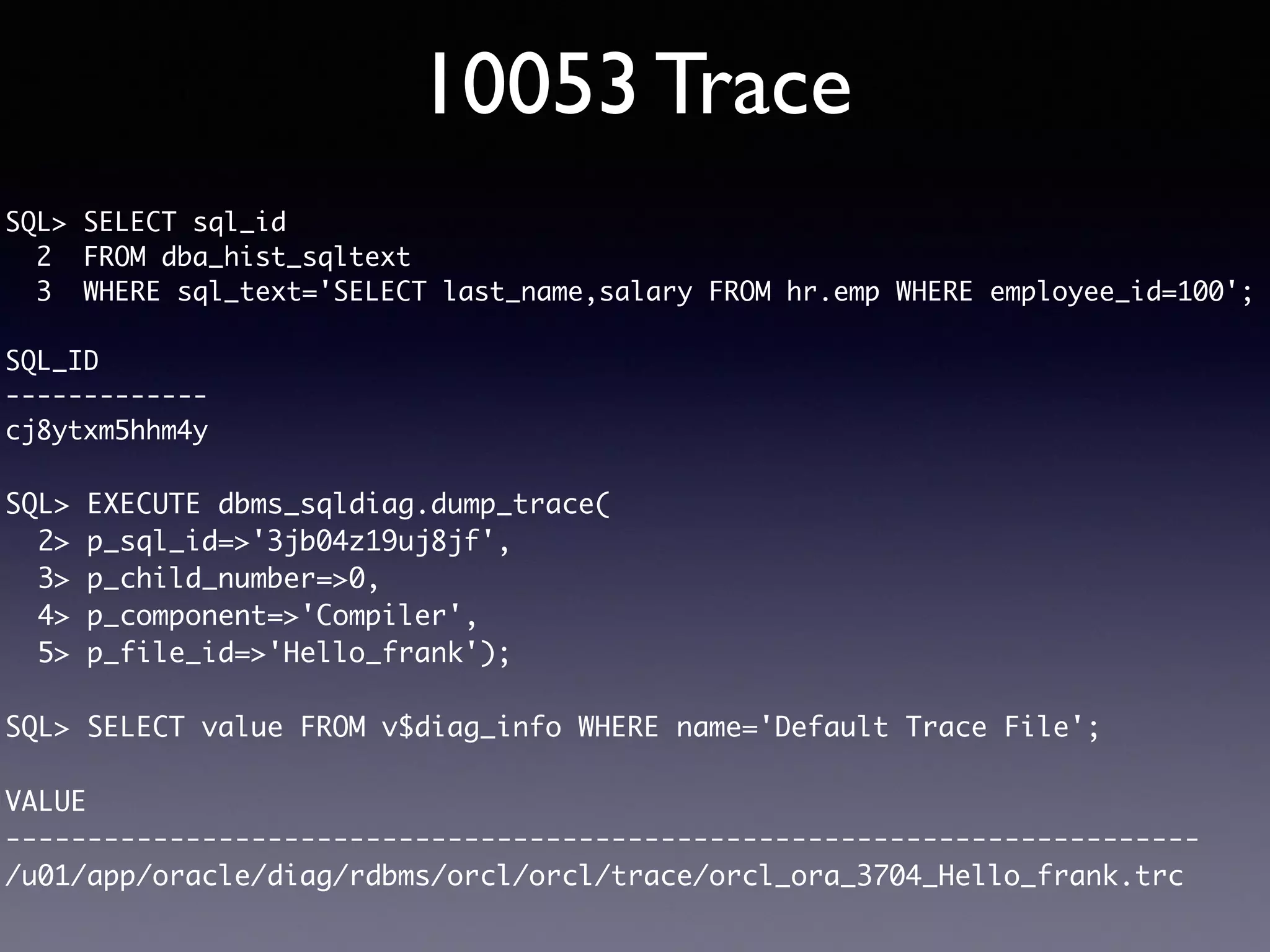 10053 Trace SQL> SELECT sql_id 2 FROM dba_hist_sqltext 3 WHERE sql_text='SELECT last_name,salary FROM hr.emp WHERE employee_id=100'; SQL_ID ------------- cj8ytxm5hhm4y SQL> EXECUTE dbms_sqldiag.dump_trace( 2> p_sql_id=>'3jb04z19uj8jf', 3> p_child_number=>0, 4> p_component=>'Compiler', 5> p_file_id=>'Hello_frank'); SQL> SELECT value FROM v$diag_info WHERE name='Default Trace File'; VALUE ------------------------------------------------------------------------- /u01/app/oracle/diag/rdbms/orcl/orcl/trace/orcl_ora_3704_Hello_frank.trc 