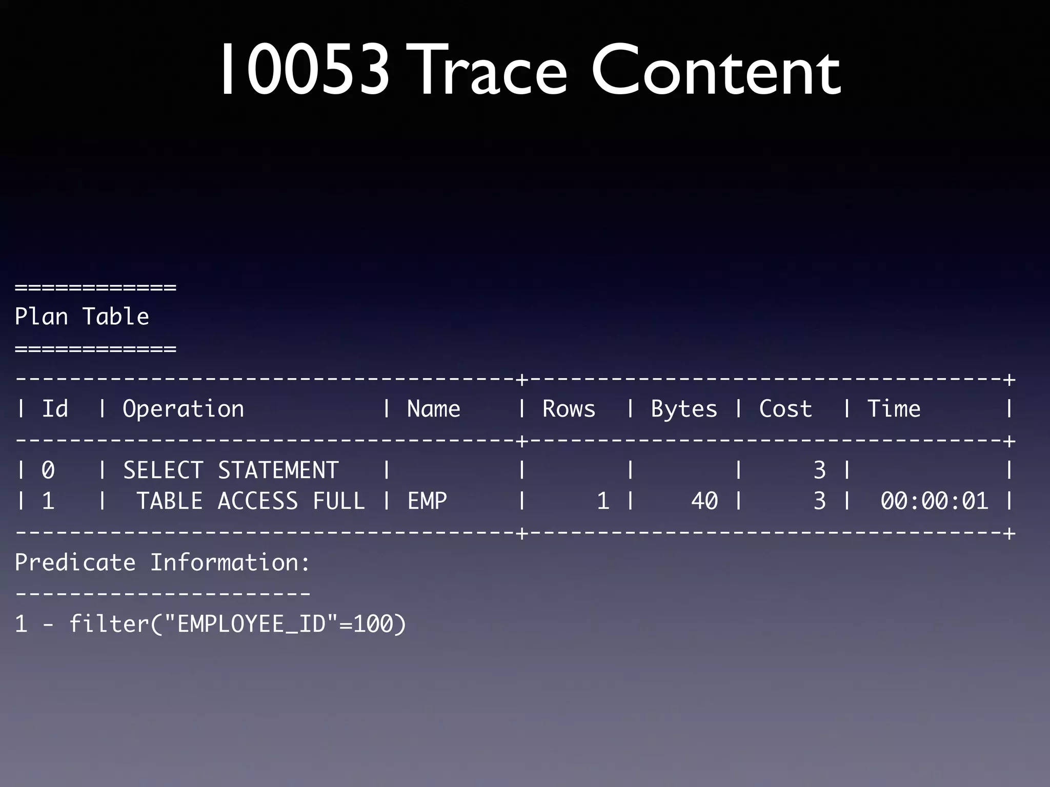 10053 Trace Content ============ Plan Table ============ -------------------------------------+-----------------------------------+ | Id | Operation | Name | Rows | Bytes | Cost | Time | -------------------------------------+-----------------------------------+ | 0 | SELECT STATEMENT | | | | 3 | | | 1 | TABLE ACCESS FULL | EMP | 1 | 40 | 3 | 00:00:01 | -------------------------------------+-----------------------------------+ Predicate Information: ---------------------- 1 - filter("EMPLOYEE_ID"=100) 