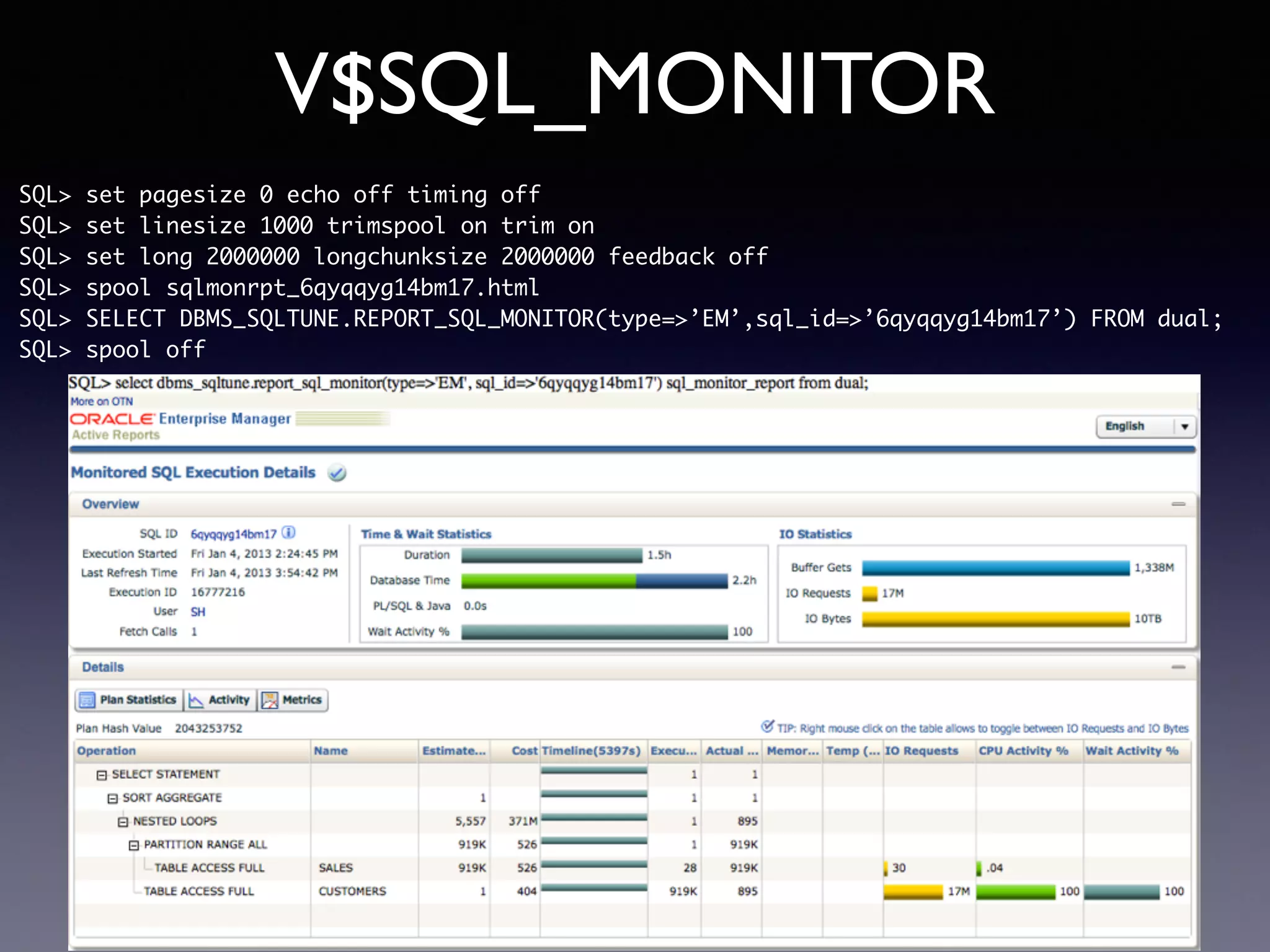 V$SQL_MONITOR SQL> set pagesize 0 echo off timing off SQL> set linesize 1000 trimspool on trim on SQL> set long 2000000 longchunksize 2000000 feedback off SQL> spool sqlmonrpt_6qyqqyg14bm17.html SQL> SELECT DBMS_SQLTUNE.REPORT_SQL_MONITOR(type=>’EM’,sql_id=>’6qyqqyg14bm17’) FROM dual; SQL> spool off 