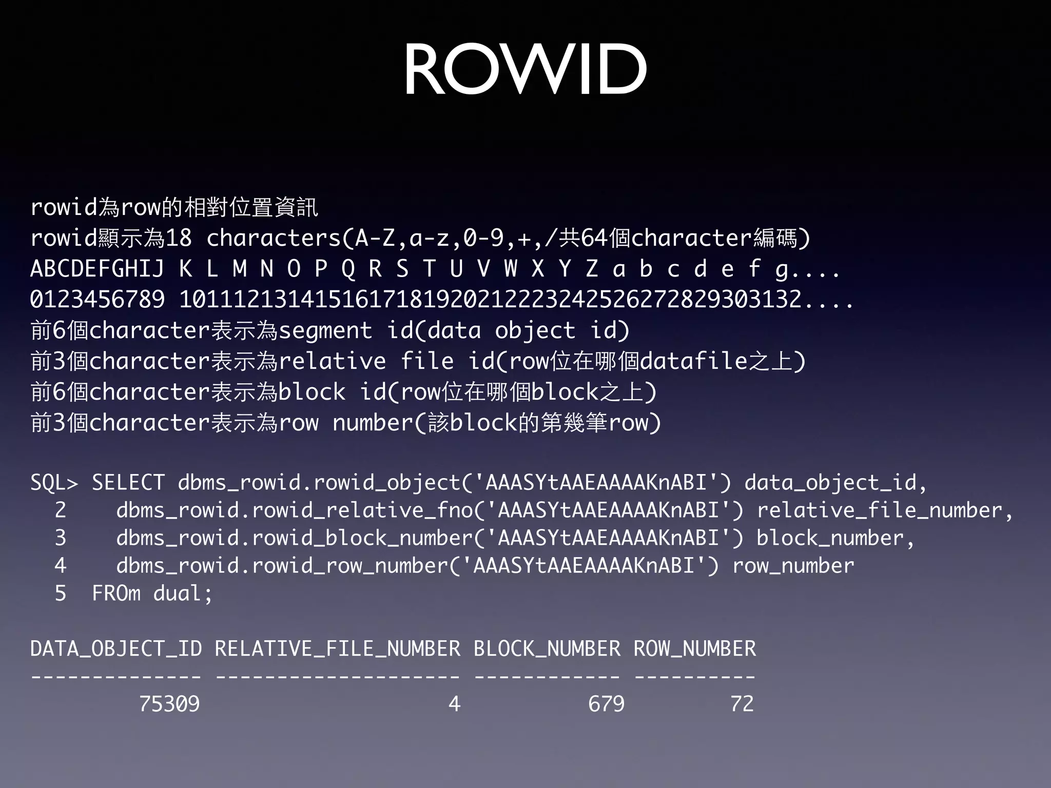 ROWID rowid為row的相對位置資訊 rowid顯⽰示為18 characters(A-Z,a-z,0-9,+,/共64個character編碼) ABCDEFGHIJ K L M N O P Q R S T U V W X Y Z a b c d e f g.... 0123456789 1011121314151617181920212223242526272829303132.... 前6個character表⽰示為segment id(data object id) 前3個character表⽰示為relative file id(row位在哪個datafile之上) 前6個character表⽰示為block id(row位在哪個block之上) 前3個character表⽰示為row number(該block的第幾筆row) SQL> SELECT dbms_rowid.rowid_object('AAASYtAAEAAAAKnABI') data_object_id, 2 dbms_rowid.rowid_relative_fno('AAASYtAAEAAAAKnABI') relative_file_number, 3 dbms_rowid.rowid_block_number('AAASYtAAEAAAAKnABI') block_number, 4 dbms_rowid.rowid_row_number('AAASYtAAEAAAAKnABI') row_number 5 FROm dual; DATA_OBJECT_ID RELATIVE_FILE_NUMBER BLOCK_NUMBER ROW_NUMBER -------------- -------------------- ------------ ---------- 75309 4 679 72 