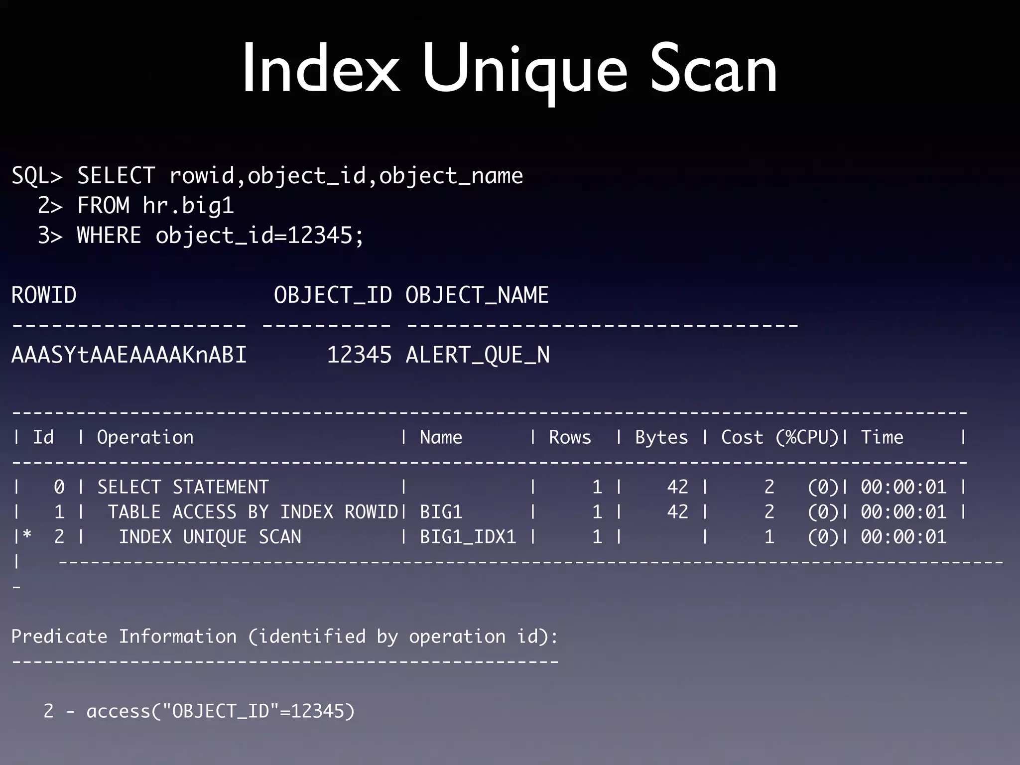 Index Unique Scan SQL> SELECT rowid,object_id,object_name 2> FROM hr.big1 3> WHERE object_id=12345; ROWID OBJECT_ID OBJECT_NAME ------------------ ---------- ------------------------------ AAASYtAAEAAAAKnABI 12345 ALERT_QUE_N ----------------------------------------------------------------------------------------- | Id | Operation | Name | Rows | Bytes | Cost (%CPU)| Time | ----------------------------------------------------------------------------------------- | 0 | SELECT STATEMENT | | 1 | 42 | 2 (0)| 00:00:01 | | 1 | TABLE ACCESS BY INDEX ROWID| BIG1 | 1 | 42 | 2 (0)| 00:00:01 | |* 2 | INDEX UNIQUE SCAN | BIG1_IDX1 | 1 | | 1 (0)| 00:00:01 |　　---------------------------------------------------------------------------------------- - Predicate Information (identified by operation id): --------------------------------------------------- 2 - access("OBJECT_ID"=12345) 