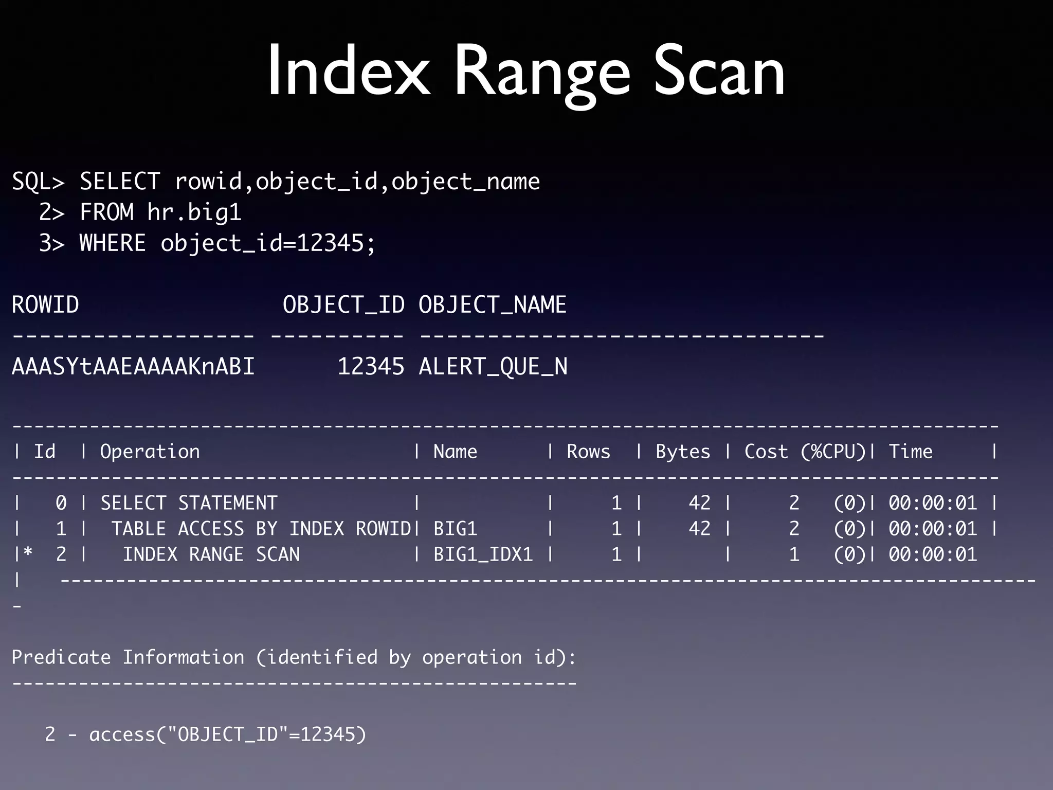 Index Range Scan SQL> SELECT rowid,object_id,object_name 2> FROM hr.big1 3> WHERE object_id=12345; ROWID OBJECT_ID OBJECT_NAME ------------------ ---------- ------------------------------ AAASYtAAEAAAAKnABI 12345 ALERT_QUE_N ----------------------------------------------------------------------------------------- | Id | Operation | Name | Rows | Bytes | Cost (%CPU)| Time | ----------------------------------------------------------------------------------------- | 0 | SELECT STATEMENT | | 1 | 42 | 2 (0)| 00:00:01 | | 1 | TABLE ACCESS BY INDEX ROWID| BIG1 | 1 | 42 | 2 (0)| 00:00:01 | |* 2 | INDEX RANGE SCAN | BIG1_IDX1 | 1 | | 1 (0)| 00:00:01 |　　---------------------------------------------------------------------------------------- - Predicate Information (identified by operation id): --------------------------------------------------- 2 - access("OBJECT_ID"=12345) 