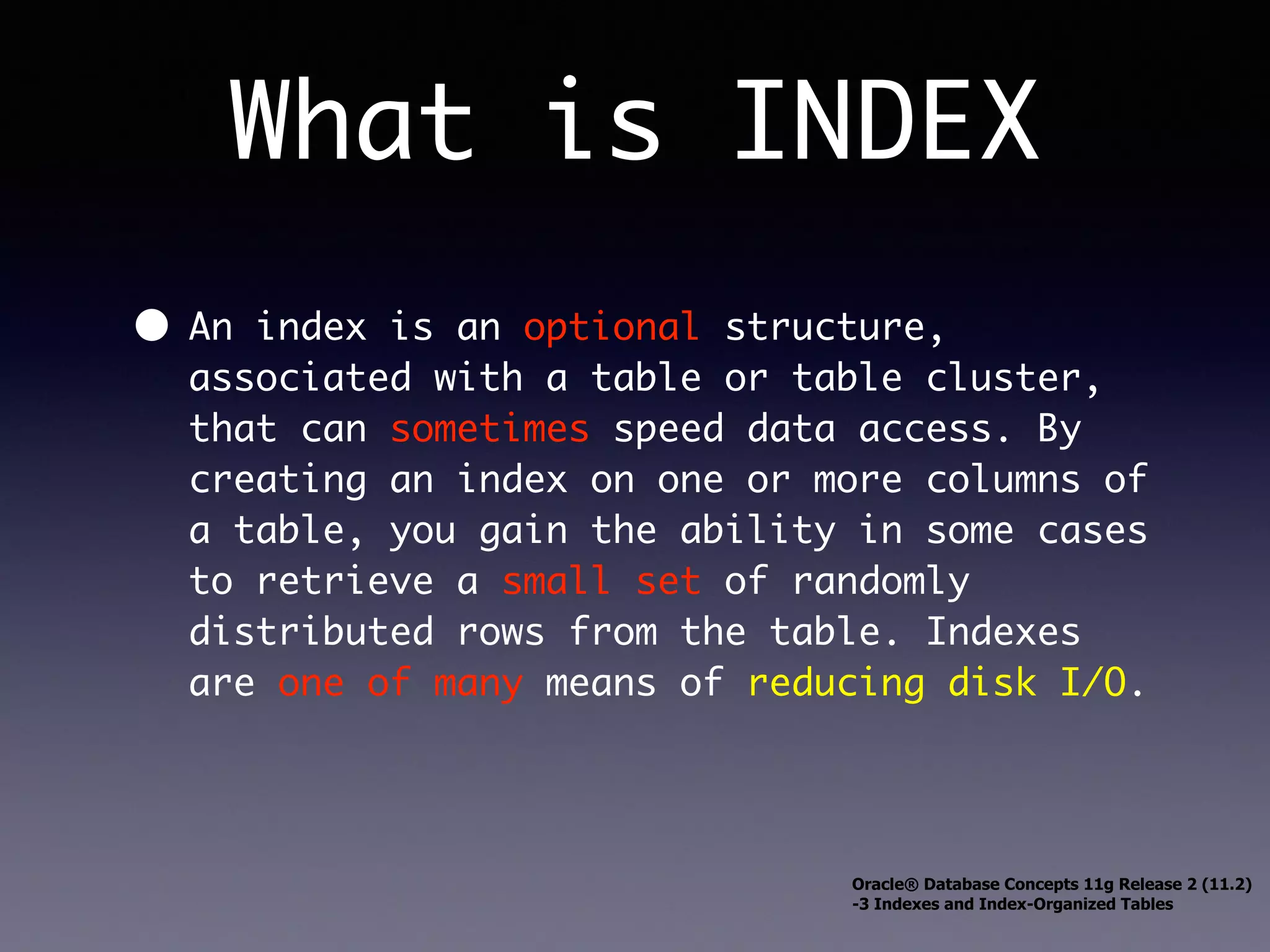 What is INDEX • An index is an optional structure, associated with a table or table cluster, that can sometimes speed data access. By creating an index on one or more columns of a table, you gain the ability in some cases to retrieve a small set of randomly distributed rows from the table. Indexes are one of many means of reducing disk I/O. Oracle® Database Concepts 11g Release 2 (11.2) -3 Indexes and Index-Organized Tables 
