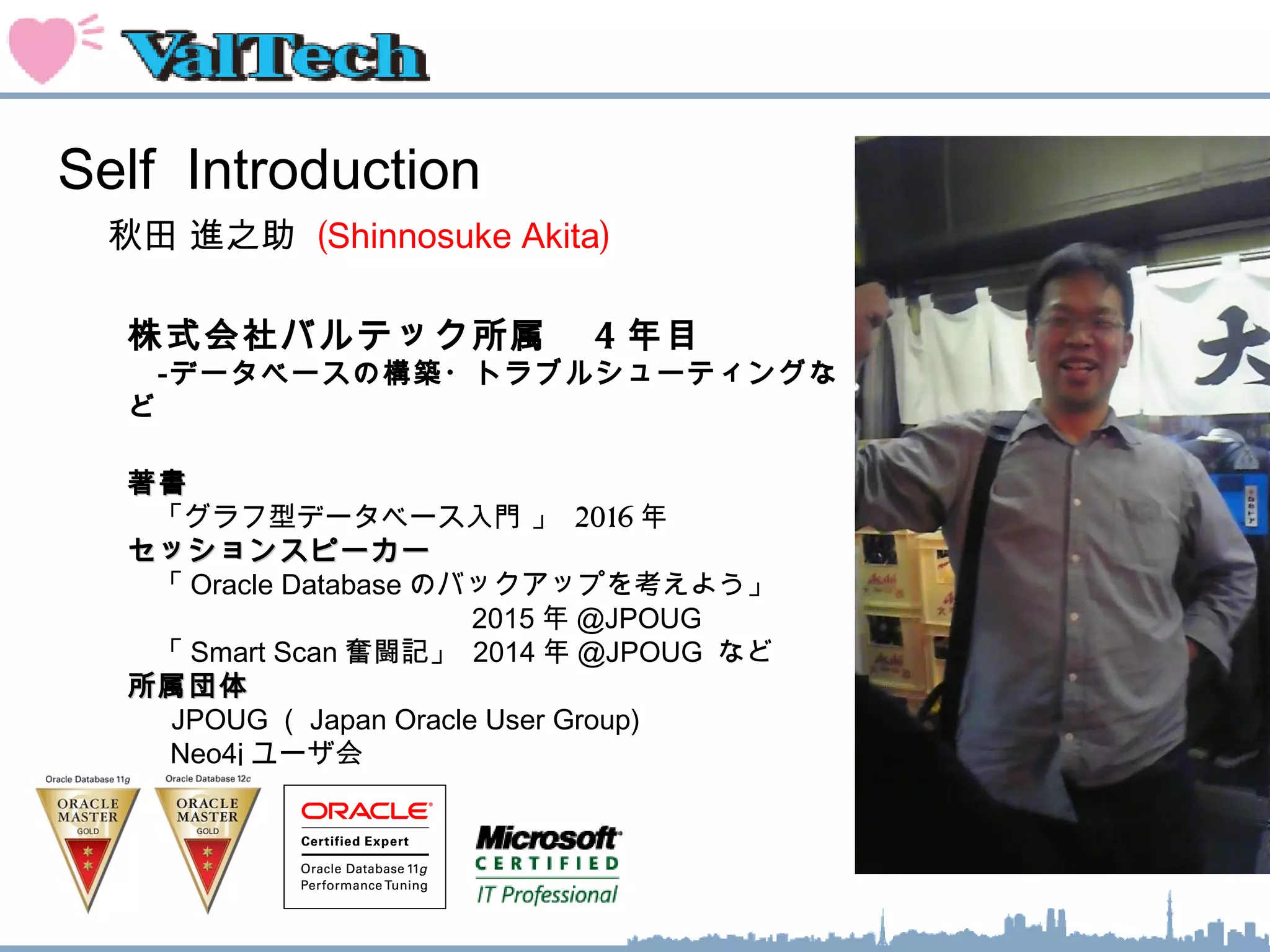 Self Introduction
秋田 進之助 (Shinnosuke Akita)
株式会社バルテック所属　 4 年目
　‐データベースの構築・トラブルシューティングな
ど
著書著書
　「グラフ型データベース入門 」 2016 年
セッションスピーカーセッションスピーカー
　「 Oracle Database のバックアップを考えよう」
　　　　　　　　　　　　 2015 年 @JPOUG
　「 Smart Scan 奮闘記」 2014 年 @JPOUG など
所属団体所属団体
　 JPOUG （ Japan Oracle User Group)
　 Neo4j ユーザ会
 