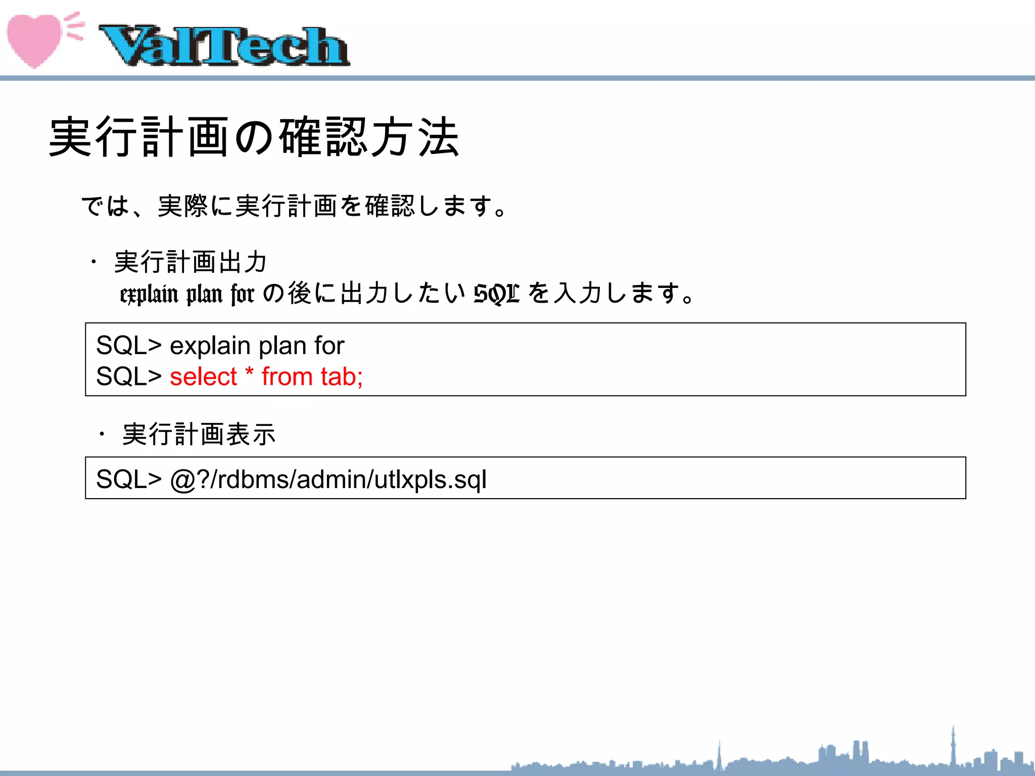 実行計画の確認方法
では、実際に実行計画を確認します。
SQL> explain plan for
SQL> select * from tab;
・実行計画出力
　 explain plan for の後に出力したい SQL を入力します。
SQL> @?/rdbms/admin/utlxpls.sql
・実行計画表示
 