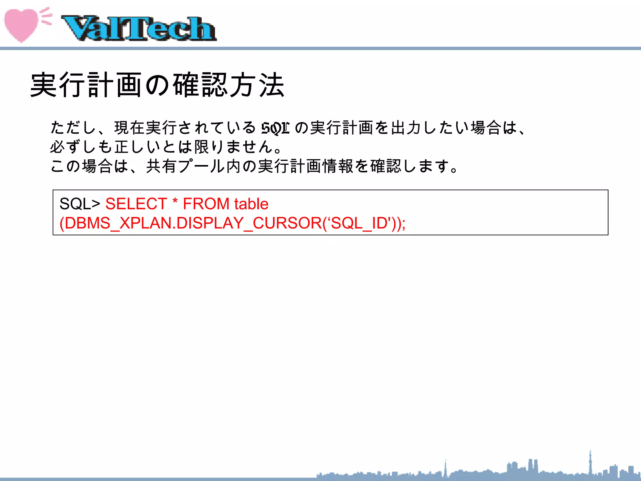 実行計画の確認方法
ただし、現在実行されている SQL の実行計画を出力したい場合は、
必ずしも正しいとは限りません。
この場合は、共有プール内の実行計画情報を確認します。
SQL> SELECT * FROM table
(DBMS_XPLAN.DISPLAY_CURSOR(‘SQL_ID'));
 