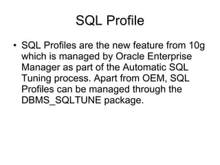 SQL Profile SQL Profiles are the new feature from 10g which is managed by Oracle Enterprise Manager as part of the Automatic SQL Tuning process. Apart from OEM, SQL Profiles can be managed through the DBMS_SQLTUNE package.  