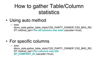 How to gather Table/Column statistics Using auto method exec dbms_stats.gather_table_stats('CS2_PARTY_OWNER','CS2_BKG_RQST',method_opt=>' for all columns size auto', cascade=>true); For specific columns exec dbms_stats.gather_table_stats('CS2_PARTY_OWNER','CS2_BKG_RQST',method_opt=>' for columns size 254 SP_COMPANY_ID', cascade=>true); 