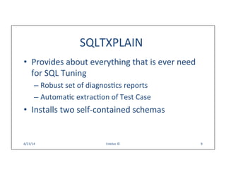 SQLTXPLAIN	
  
•  Provides	
  about	
  everything	
  that	
  is	
  ever	
  need	
  
for	
  SQL	
  Tuning	
  
– Robust	
  set	
  of	
  diagnosQcs	
  reports	
  
– AutomaQc	
  extracQon	
  of	
  Test	
  Case	
  
•  Installs	
  two	
  self-­‐contained	
  schemas	
  
6/21/14	
   Enkitec	
  ©	
   9	
  
 