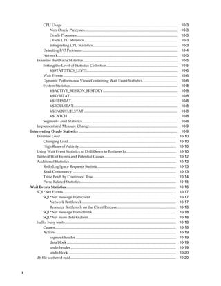 CPU Usage ................................................................................................................................
Non-Oracle Processes.......................................................................................................
Oracle Processes................................................................................................................
Oracle CPU Statistics........................................................................................................
Interpreting CPU Statistics ..............................................................................................
Detecting I/O Problems..........................................................................................................
Network.....................................................................................................................................
Examine the Oracle Statistics.........................................................................................................
Setting the Level of Statistics Collection...............................................................................
V$STATISTICS_LEVEL ...................................................................................................
Wait Events ...............................................................................................................................
Dynamic Performance Views Containing Wait Event Statistics.......................................
System Statistics .......................................................................................................................
V$ACTIVE_SESSION_HISTORY ...................................................................................
V$SYSSTAT .......................................................................................................................
V$FILESTAT......................................................................................................................
V$ROLLSTAT....................................................................................................................
V$ENQUEUE_STAT ........................................................................................................
V$LATCH ..........................................................................................................................
Segment-Level Statistics..........................................................................................................
Implement and Measure Change..................................................................................................
Interpreting Oracle Statistics ..............................................................................................................
Examine Load ................................................................................................................................
Changing Load .......................................................................................................................
High Rates of Activity ...........................................................................................................
Using Wait Event Statistics to Drill Down to Bottlenecks.......................................................
Table of Wait Events and Potential Causes ...............................................................................
Additional Statistics......................................................................................................................
Redo Log Space Requests Statistic.......................................................................................
Read Consistency ..................................................................................................................
Table Fetch by Continued Row............................................................................................
Parse-Related Statistics..........................................................................................................
Wait Events Statistics..........................................................................................................................
SQL*Net Events .............................................................................................................................
SQL*Net message from client ..............................................................................................
Network Bottleneck........................................................................................................
Resource Bottleneck on the Client Process..................................................................
SQL*Net message from dblink.............................................................................................
SQL*Net more data to client.................................................................................................
buffer busy waits...........................................................................................................................
Causes ......................................................................................................................................
Actions .....................................................................................................................................
segment header ...............................................................................................................
data block .........................................................................................................................
undo header.....................................................................................................................
undo block .......................................................................................................................
db file scattered read.....................................................................................................................

x

10-3
10-3
10-3
10-3
10-3
10-4
10-5
10-5
10-5
10-6
10-6
10-6
10-8
10-8
10-8
10-8
10-8
10-8
10-8
10-8
10-9
10-9
10-10
10-10
10-10
10-10
10-12
10-13
10-13
10-13
10-14
10-15
10-16
10-17
10-17
10-17
10-18
10-18
10-18
10-18
10-18
10-19
10-19
10-19
10-19
10-20
10-20

 