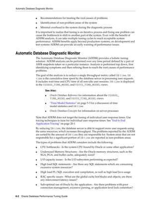 Automatic Database Diagnostic Monitor

■

Recommendations for treating the root causes of problems

■

Identification of non-problem areas of the system

■

Minimal overhead to the system during the diagnostic process

It is important to realize that tuning is an iterative process and fixing one problem can
cause the bottleneck to shift to another part of the system. Even with the benefit of
ADDM analysis, it can take multiple tuning cycles to reach acceptable system
performance. ADDM benefits apply beyond production systems; on development and
test systems ADDM can provide an early warning of performance issues.

Automatic Database Diagnostic Monitor
The Automatic Database Diagnostic Monitor (ADDM) provides a holistic tuning
solution. ADDM analysis can be performed over any time period defined by a pair of
AWR snapshots taken on a particular instance. Analysis is performed top down, first
identifying symptoms and then refining them to reach the root causes of performance
problems.
The goal of the analysis is to reduce a single throughput metric called DB time. DB
time is the cumulative time spent by the database server in processing user requests.
It includes wait time and CPU time of all non-idle user sessions. DB time is displayed
in the V$SESS_TIME_MODEL and V$SYS_TIME_MODEL views.
See Also:
■

■

■

Oracle Database Reference for information about the V$SESS_
TIME_MODEL and V$SYS_TIME_MODEL views
"Time Model Statistics" on page 5-3 for a discussion of time
model statistics and DB time
Oracle Database Concepts for information on server processes

Note that ADDM does not target the tuning of individual user response times. Use
tracing techniques to tune for individual user response times. See "End to End
Application Tracing" on page 20-1.
By reducing DB time, the database server is able to support more user requests using
the same resources, which increases throughput. The problems reported by the ADDM
are sorted by the amount of DB time they are responsible for. System areas that are not
responsible for a significant portion of DB time are reported as non-problem areas.
The types of problems that ADDM considers include the following:
■
■

■
■

■
■

■

CPU bottlenecks - Is the system CPU bound by Oracle or some other application?
Undersized Memory Structures - Are the Oracle memory structures, such as the
SGA, PGA, and buffer cache, adequately sized?
I/O capacity issues - Is the I/O subsystem performing as expected?
High load SQL statements - Are there any SQL statements which are consuming
excessive system resources?
High load PL/SQL execution and compilation, as well as high load Java usage
RAC specific issues - What are the global cache hot blocks and objects; are there
any interconnect latency issues?
Sub-optimal use of Oracle by the application - Are there problems with poor
connection management, excessive parsing, or application level lock contention?

6-2 Oracle Database Performance Tuning Guide

 