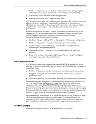 Automatic Database Diagnostic Monitor

■

Database configuration issues - Is there evidence of incorrect sizing of log files,
archiving issues, excessive checkpoints, or sub-optimal parameter settings?

■

Concurrency issues - Are there buffer busy problems?

■

Hot objects and top SQL for various problem areas

ADDM also documents the non-problem areas of the system. For example, wait event
classes that are not significantly impacting the performance of the system are
identified and removed from the tuning consideration at an early stage, saving time
and effort that would be spent on items that do not impact overall system
performance.
In addition to problem diagnostics, ADDM recommends possible solutions. When
appropriate, ADDM recommends multiple solutions for the DBA to choose from.
ADDM considers a variety of changes to a system while generating its
recommendations. Recommendations include:
■

Hardware changes - Adding CPUs or changing the I/O subsystem configuration

■

Database configuration - Changing initialization parameter settings

■

■

■

Schema changes - Hash partitioning a table or index, or using automatic
segment-space management (ASSM)
Application changes - Using the cache option for sequences or using bind
variables
Using other advisors - Running the SQL Tuning Advisor on high load SQL or
running the Segment Advisor on hot objects

ADDM Analysis Results
ADDM analysis results are represented as a set of FINDINGs. See Example 6–1 on
page 6-4 for an example of ADDM analysis results. Each ADDM finding can belong to
one of three types:
■
■

■

Problem: Findings that describe the root cause of a database performance issue.
Symptom: Findings that contain information that often lead to one or more
problem findings.
Information: Findings that are used for reporting non-problem areas of the system.

Each problem finding is quantified by an impact that is an estimate of the portion of
DB time caused by the finding’s performance issue. A problem finding can be
associated with a list of RECOMMENDATIONs for reducing the impact of the
performance problem. Each recommendation has a benefit which is an estimate of the
portion of DB time that can be saved if the recommendation is implemented. A list of
recommendations can contain various alternatives for solving the same problem; you
not have to apply all the recommendations to solve a specific problem.
Recommendations are composed of ACTIONs and RATIONALEs. You need to apply
all the actions of a recommendation in order to gain the estimated benefit. The
rationales are used for explaining why the set of actions were recommended and to
provide additional information to implement the suggested recommendation.

An ADDM Example
Consider the following section of an ADDM report in Example 6–1.

Automatic Performance Diagnostics

6-3

 