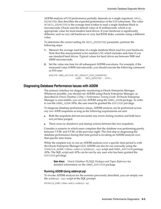Automatic Database Diagnostic Monitor

ADDM analysis of I/O performance partially depends on a single argument, DBIO_
EXPECTED, that describes the expected performance of the I/O subsystem. The value
of DBIO_EXPECTED is the average time it takes to read a single database block in
microseconds. Oracle uses the default value of 10 milliseconds, which is an
appropriate value for most modern hard drives. If your hardware is significantly
different, such as very old hardware or very fast RAM disks, consider using a different
value.
To determine the correct setting for DBIO_EXPECTED parameter, perform the
following steps:
1.

Measure the average read time of a single database block read for your hardware.
Note that this measurement is for random I/O, which includes seek time if you
use standard hard drives. Typical values for hard drives are between 5000 and
20000 microseconds.

2.

Set the value one time for all subsequent ADDM executions. For example, if the
measured value if 8000 microseconds, you should execute the following command
as SYS user:
EXECUTE DBMS_ADVISOR.SET_DEFAULT_TASK_PARAMETER(
'ADDM', 'DBIO_EXPECTED', 8000);

Diagnosing Database Performance Issues with ADDM
The primary interface for diagnostic monitoring is Oracle Enterprise Manager.
Whenever possible, you should run ADDM using Oracle Enterprise Manager, as
described in Oracle Database 2 Day + Performance Tuning Guide. If Oracle Enterprise
Manager is unavailable, you can run ADDM using the DBMS_ADDM package. In order
to run the DBMS_ADDM APIs, the user must be granted the ADVISOR privilege.
To diagnose database performance issues, ADDM analysis can be performed across
any two AWR snapshots as long as the following requirements are met:
■

■

Both the snapshots did not encounter any errors during creation and both have
not yet been purged.
There were no shutdown and startup actions between the two snapshots.

Consider a scenario in which users complain that the database was performing poorly
between 7 P.M. and 9 P.M. of the previous night. The first step in diagnosing the
database performance during that time period is invoking an ADDM analysis over
that specific time frame.
While the simplest way to run an ADDM analysis over a specific time period is with
the Oracle Enterprise Manager GUI, ADDM can also be run manually using the
$ORACLE_HOME/rdbms/admin/addmrpt.sql script and DBMS_ADVISOR package
APIs. The SQL script and APIs can be run by any user who has been granted the
ADVISOR privilege.
See Also: Oracle Database PL/SQL Packages and Types Reference for
detailed information on the DBMS_ADVISOR package

Running ADDM Using addmrpt.sql
To invoke ADDM analysis for the scenario previously described, you can simply run
the addmrpt.sql script at the SQL prompt:
@$ORACLE_HOME/rdbms/admin/addmrpt.sql

Automatic Performance Diagnostics

6-5

 