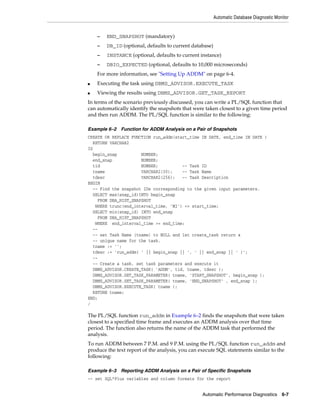 Automatic Database Diagnostic Monitor

–

END_SNAPSHOT (mandatory)

–

DB_ID (optional, defaults to current database)

–

INSTANCE (optional, defaults to current instance)

–

DBIO_EXPECTED (optional, defaults to 10,000 microseconds)

For more information, see "Setting Up ADDM" on page 6-4.
■

Executing the task using DBMS_ADVISOR.EXECUTE_TASK

■

Viewing the results using DBMS_ADVISOR.GET_TASK_REPORT

In terms of the scenario previously discussed, you can write a PL/SQL function that
can automatically identify the snapshots that were taken closest to a given time period
and then run ADDM. The PL/SQL function is similar to the following:
Example 6–2 Function for ADDM Analysis on a Pair of Snapshots
CREATE OR REPLACE FUNCTION run_addm(start_time IN DATE, end_time IN DATE )
RETURN VARCHAR2
IS
begin_snap
NUMBER;
end_snap
NUMBER;
tid
NUMBER;
-- Task ID
tname
VARCHAR2(30);
-- Task Name
tdesc
VARCHAR2(256);
-- Task Description
BEGIN
-- Find the snapshot IDs corresponding to the given input parameters.
SELECT max(snap_id)INTO begin_snap
FROM DBA_HIST_SNAPSHOT
WHERE trunc(end_interval_time, 'MI') <= start_time;
SELECT min(snap_id) INTO end_snap
FROM DBA_HIST_SNAPSHOT
WHERE end_interval_time >= end_time;
--- set Task Name (tname) to NULL and let create_task return a
-- unique name for the task.
tname := '';
tdesc := 'run_addm( ' || begin_snap || ', ' || end_snap || ' )';
--- Create a task, set task parameters and execute it
DBMS_ADVISOR.CREATE_TASK( 'ADDM', tid, tname, tdesc );
DBMS_ADVISOR.SET_TASK_PARAMETER( tname, 'START_SNAPSHOT', begin_snap );
DBMS_ADVISOR.SET_TASK_PARAMETER( tname, 'END_SNAPSHOT' , end_snap );
DBMS_ADVISOR.EXECUTE_TASK( tname );
RETURN tname;
END;
/

The PL/SQL function run_addm in Example 6–2 finds the snapshots that were taken
closest to a specified time frame and executes an ADDM analysis over that time
period. The function also returns the name of the ADDM task that performed the
analysis.
To run ADDM between 7 P.M. and 9 P.M. using the PL/SQL function run_addm and
produce the text report of the analysis, you can execute SQL statements similar to the
following:
Example 6–3 Reporting ADDM Analysis on a Pair of Specific Snapshots
-- set SQL*Plus variables and column formats for the report
Automatic Performance Diagnostics

6-7

 