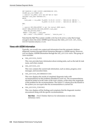 Automatic Database Diagnostic Monitor

SET PAGESIZE 0 LONG 1000000 LONGCHUNKSIZE 1000;
COLUMN get_clob FORMAT a80;
-- execute run_addm() with 7pm and 9pm as input
VARIABLE task_name VARCHAR2(30);
BEGIN
:task_name := run_addm( TO_DATE('19:00:00 (10/20)', 'HH24:MI:SS (MM/DD)'),
TO_DATE('21:00:00 (10/20)', 'HH24:MI:SS (MM/DD)') );
END;
/
-- execute GET_TASK_REPORT to get the textual ADDM report.
SELECT DBMS_ADVISOR.GET_TASK_REPORT(:task_name)
FROM DBA_ADVISOR_TASKS t
WHERE t.task_name = :task_name
AND t.owner = SYS_CONTEXT( 'userenv', 'session_user' );

Note that the SQL*Plus system variable LONG has to be set to a value that is large
enough to show the entire ADDM report because the DBMS_ADVISOR.GET_TASK_
REPORT function returns a CLOB.

Views with ADDM Information
Typically, you would view output and information from the automatic database
diagnostic monitor through Oracle Enterprise Manager or ADDM reports. However,
you can display ADDM information through the DBA_ADVISOR views. This group of
views includes:
■

DBA_ADVISOR_TASKS
This view provides basic information about existing tasks, such as the task Id, task
name, and when created.

■

DBA_ADVISOR_LOG
This view contains the current task information, such as status, progress, error
messages, and execution times.

■

DBA_ADVISOR_RECOMMENDATIONS
This view displays the results of completed diagnostic tasks with
recommendations for the problems identified in each run. The recommendations
should be looked at in the order of the RANK column, as this relays the magnitude
of the problem for the recommendation. The BENEFIT column gives the benefit to
the system you can expect after the recommendation is carried out.

■

DBA_ADVISOR_FINDINGS
This view displays all the findings and symptoms that the diagnostic monitor
encountered along with the specific recommendation.
See Also: Oracle Database Reference for information on static data
dictionary views

6-8 Oracle Database Performance Tuning Guide

 