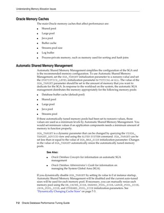 Understanding Memory Allocation Issues

Oracle Memory Caches
The main Oracle memory caches that affect performance are:
■

Shared pool

■

Large pool

■

Java pool

■

Buffer cache

■

Streams pool size

■

Log buffer

■

Process-private memory, such as memory used for sorting and hash joins

Automatic Shared Memory Management
Automatic Shared Memory Management simplifies the configuration of the SGA and
is the recommended memory configuration. To use Automatic Shared Memory
Management, set the SGA_TARGET initialization parameter to a nonzero value and set
the STATISTICS_LEVEL initialization parameter to TYPICAL or ALL. The value of the
SGA_TARGET parameter should be set to the amount of memory that you want to
dedicate for the SGA. In response to the workload on the system, the automatic SGA
management distributes the memory appropriately for the following memory pools:
■

Database buffer cache (default pool)

■

Shared pool

■

Large pool

■

Java pool

■

Streams pool

If these automatically tuned memory pools had been set to nonzero values, those
values are used as a minimum levels by Automatic Shared Memory Management. You
would set minimum values if an application components needs a minimum amount of
memory to function properly.
SGA_TARGET is a dynamic parameter that can be changed by querying the V$SGA_
TARGET_ADVICE view and using the ALTER SYSTEM command. SGA_TARGET can be
set less than or equal to the value of SGA_MAX_SIZE initialization parameter. Changes
in the value of SGA_TARGET automatically resize the automatically tuned memory
pools.
See Also:
■

■

Oracle Database Concepts for information on automatic SGA
management
Oracle Database Administrator's Guide for information on
managing the System Global Area (SGA)

If you dynamically disable SGA_TARGET by setting its value to 0 at instance startup,
Automatic Shared Memory Management will be disabled and the current auto-tuned
sizes will be used for each memory pool. If necessary, you can manually resize each
memory pool using the DB_CACHE_SIZE, SHARED_POOL_SIZE, LARGE_POOL_SIZE,
JAVA_POOL_SIZE, and STREAMS_POOL_SIZE initialization parameters. See
"Dynamically Changing Cache Sizes" on page 7-3.

7-2 Oracle Database Performance Tuning Guide

 
