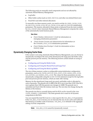 Understanding Memory Allocation Issues

The following pools are manually sized components and are not affected by
Automatic Shared Memory Management:
■

Log buffer

■

Other buffer caches (such as KEEP, RECYCLE, and other non-default block size)

■

Fixed SGA and other internal allocations

To manually size these memory pools, you need to set the DB_KEEP_CACHE_SIZE,
DB_RECYCLE_CACHE_SIZE, DB_nK_CACHE_SIZE, and LOG_BUFFER initialization
parameters. The memory allocated to these pools is deducted from the total available
for SGA_TARGET when Automatic Shared Memory Management computes the values
of the automatically tuned memory pools.
See Also:
■

■

■

Oracle Database Administrator's Guide for information on
managing initialization parameters
Oracle Streams Concepts and Administration for information on
the STREAMS_POOL_SIZE initialization parameter
Oracle Database Java Developer's Guide for information on Java
memory usage

Dynamically Changing Cache Sizes
If the system is not using Automatic Shared Memory Management, you can choose to
dynamically reconfigure the sizes of the shared pool, the large pool, the buffer cache,
and the process-private memory. The following sections contain details on sizing of
caches:
■

Configuring and Using the Buffer Cache

■

Configuring and Using the Shared Pool and Large Pool

■

Configuring and Using the Redo Log Buffer

The size of these memory caches is configurable using initialization configuration
parameters, such as DB_CACHE_ADVICE, JAVA_POOL_SIZE, LARGE_POOL_SIZE,
LOG_BUFFER, and SHARED_POOL_SIZE. The values for these parameters are also
dynamically configurable using the ALTER SYSTEM statement except for the log buffer
pool and process-private memory, which are static after startup.
Memory for the shared pool, large pool, java pool, and buffer cache is allocated in
units of granules. The granule size is 4MB if the SGA size is less than 1GB. If the SGA
size is greater than 1GB, the granule size changes to 16MB. The granule size is
calculated and fixed when the instance starts up. The size does not change during the
lifetime of the instance.
The granule size that is currently being used for SGA can be viewed in the view
V$SGA_DYNAMIC_COMPONENTS. The same granule size is used for all dynamic
components in the SGA.
You can expand the total SGA size to a value equal to the SGA_MAX_SIZE parameter.
If the SGA_MAX_SIZE is not set, you can decrease the size of one cache and reallocate
that memory to another cache if necessary. SGA_MAX_SIZE defaults to the aggregate
setting of all the components.
Note:

SGA_MAX_SIZE cannot be dynamically resized.

Memory Configuration and Use 7-3

 