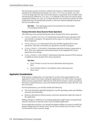 Understanding Memory Allocation Issues

The maximum amount of memory usable by the instance is determined at instance
startup by the initialization parameter SGA_MAX_SIZE. You can specify SGA_MAX_
SIZE to be larger than the sum of all of the memory components, such as buffer cache
and shared pool. Otherwise, SGA_MAX_SIZE defaults to the actual size used by those
components. Setting SGA_MAX_SIZE larger than the sum of memory used by all of the
components lets you dynamically increase a cache size without needing to decrease
the size of another cache.
See Also: Your operating system's documentation for information
on managing dynamic SGA.

Viewing Information About Dynamic Resize Operations
The following views provide information about dynamic SGA resize operations:
■

■

■

■

V$SGA_CURRENT_RESIZE_OPS: Information about SGA resize operations that
are currently in progress. An operation can be a grow or a shrink of a dynamic
SGA component.
V$SGA_RESIZE_OPS: Information about the last 800 completed SGA resize
operations. This does not include any operations currently in progress.
V$SGA_DYNAMIC_COMPONENTS: Information about the dynamic components in
SGA. This view summarizes information based on all completed SGA resize
operations since startup.
V$SGA_DYNAMIC_FREE_MEMORY: Information about the amount of SGA memory
available for future dynamic SGA resize operations.
See Also:
■

■

Oracle Database Concepts for more information about dynamic
SGA
Oracle Database Reference for detailed column information for
these views

Application Considerations
With memory configuration, it is important to size the cache appropriately for the
application's needs. Conversely, tuning the application's use of the caches can greatly
reduce resource requirements. Efficient use of the Oracle memory caches also reduces
the load on related resources, such as the latches that protect the caches, the CPU, and
the I/O system.
For best performance, you should consider the following:
■

■

The cache should be optimally designed to use the operating system and database
resources most efficiently.
Memory allocations to Oracle memory structures should best reflect the needs of
the application.

Making changes or additions to an existing application might require resizing Oracle
memory structures to meet the needs of your modified application.
If your application uses Java, you should investigate whether you need to modify the
default configuration for the Java pool. See the Oracle Database Java Developer's Guide
for information on Java memory usage.

7-4 Oracle Database Performance Tuning Guide

 