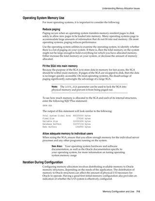 Understanding Memory Allocation Issues

Operating System Memory Use
For most operating systems, it is important to consider the following:

Reduce paging
Paging occurs when an operating system transfers memory-resident pages to disk
solely to allow new pages to be loaded into memory. Many operating systems page to
accommodate large amounts of information that do not fit into real memory. On most
operating systems, paging reduces performance.
Use the operating system utilities to examine the operating system, to identify whether
there is a lot of paging on your system. If there is, then the total memory on the system
might not be large enough to hold everything for which you have allocated memory.
Either increase the total memory on your system, or decrease the amount of memory
allocated.

Fit the SGA into main memory
Because the purpose of the SGA is to store data in memory for fast access, the SGA
should be within main memory. If pages of the SGA are swapped to disk, then the data
is no longer quickly accessible. On most operating systems, the disadvantage of
paging significantly outweighs the advantage of a large SGA.
The LOCK_SGA parameter can be used to lock the SGA into
physical memory and prevent it from being paged out.

Note:

To see how much memory is allocated to the SGA and each of its internal structures,
enter the following SQL*Plus statement:
SHOW SGA

The output of this statement will look similar to the following:
Total System Global Area
Fixed Size
Variable Size
Database Buffers
Redo Buffers

840205000
279240
520093696
318767104
1064960

bytes
bytes
bytes
bytes
bytes

Allow adequate memory to individual users
When sizing the SGA, ensure that you allow enough memory for the individual server
processes and any other programs running on the system.
See Also: Your operating system hardware and software
documentation, as well as the Oracle documentation specific to
your operating system, for more information on tuning operating
system memory usage

Iteration During Configuration
Configuring memory allocation involves distributing available memory to Oracle
memory structures, depending on the needs of the application. The distribution of
memory to Oracle structures can affect the amount of physical I/O necessary for
Oracle to operate. Having a good first initial memory configuration also provides an
indication of whether the I/O system is effectively configured.

Memory Configuration and Use 7-5

 