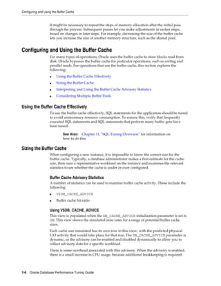 Configuring and Using the Buffer Cache

It might be necessary to repeat the steps of memory allocation after the initial pass
through the process. Subsequent passes let you make adjustments in earlier steps,
based on changes in later steps. For example, decreasing the size of the buffer cache
lets you increase the size of another memory structure, such as the shared pool.

Configuring and Using the Buffer Cache
For many types of operations, Oracle uses the buffer cache to store blocks read from
disk. Oracle bypasses the buffer cache for particular operations, such as sorting and
parallel reads. For operations that use the buffer cache, this section explains the
following:
■

Using the Buffer Cache Effectively

■

Sizing the Buffer Cache

■

Interpreting and Using the Buffer Cache Advisory Statistics

■

Considering Multiple Buffer Pools

Using the Buffer Cache Effectively
To use the buffer cache effectively, SQL statements for the application should be tuned
to avoid unnecessary resource consumption. To ensure this, verify that frequently
executed SQL statements and SQL statements that perform many buffer gets have
been tuned.
See Also: Chapter 11, "SQL Tuning Overview" for information on
how to do this

Sizing the Buffer Cache
When configuring a new instance, it is impossible to know the correct size for the
buffer cache. Typically, a database administrator makes a first estimate for the cache
size, then runs a representative workload on the instance and examines the relevant
statistics to see whether the cache is under or over configured.

Buffer Cache Advisory Statistics
A number of statistics can be used to examine buffer cache activity. These include the
following:
■

V$DB_CACHE_ADVICE

■

Buffer cache hit ratio

Using V$DB_CACHE_ADVICE
This view is populated when the DB_CACHE_ADVICE initialization parameter is set to
ON. This view shows the simulated miss rates for a range of potential buffer cache
sizes.
Each cache size simulated has its own row in this view, with the predicted physical
I/O activity that would take place for that size. The DB_CACHE_ADVICE parameter is
dynamic, so the advisory can be enabled and disabled dynamically to allow you to
collect advisory data for a specific workload.
There is some overhead associated with this advisory. When the advisory is enabled,
there is a small increase in CPU usage, because additional bookkeeping is required.

7-6 Oracle Database Performance Tuning Guide

 